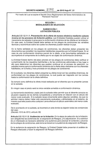 DECRETO NÚMERO 1 08 de 2015 Hoja N°. 21
"Por medio del cual se expide el Decreto Único Sector Administrativo
Planeación Nacional"
SECCiÓN 1 

MODALIDADES DE SELECCiÓN 

SUBSECCIÓN 1 

LICITACiÓN PÚBLICA 

Artículo 2.2.1.2.1.1.1. Presentación de oferla de manera dinámica mediante subasta
inversa en los procesos de licitación pública. Las Entidades Estatales pueden utilizar el
mecanismo de inversa para la conformación dinámica de las ofertas en la licitación.
En caso, la Entidad Estatal debe señalar en los pliegos de condiciones las variables
técnicas y económicas sobre las cuales los oferentes pueden realizar la puja.
En la fecha señalada en los pliegos de condiciones, oferentes deben presentar
documentos que acrediten los requisitos habilitantes requeridos por la Entidad Estatal. el
caso de una conformación dinámica parcial de la oferta, a los documentos señalados se
acompañará el componente de la oferta que no es objeto de conformación dinámica.
La dentro del plazo previsto en los pliegos condiciones debe verificar
cumplimiento de requisitos habilitantes y de las condiciones adicionales si hay lugar a
ello para determinar los oferentes que pueden continuar en el proceso de selección. La
subasta inversa para la conformación dinámica la oferta debe realizarse con los oferentes
habilitados, en fecha y hora previstas en pliegos de condiciones.
En subasta, los oferentes deben presentar su oferta inicial con las variables dinámicas, de
conformidad con los pliegos condiciones, la cual puede ser mejorada con los Lances
hasta la conformación de la oferta definitiva.
tomará como definitiva la oferta inicial realizada por el oferente que no presente Lances
en la subasta.
única variable sometida a conformación dinámica.ningún caso precio
La herramienta electrónica usada para subasta debe permitir que oferente conozca su
situación respecto de los demás competidores y únicamente en relación con el cálculo
menor costo evaluado. Si la recae únicamente sobre algunas variables, que no
admiten mejora deben haber sido previamente evaluadas y alimentadas en el sistema, de
manera que pueda ante cualquier Lance efectuar el cálculo automático del menor costo
evaluado.
De lo acontecido en la subasta, se levantará un acta donde se dejarán todas las constancias
del caso.
(Decreto 1510 de 2013, artículo 38)
Artículo 2.2.1.2.1.1 Audiencias en la licitación. En la etapa selección la licitación
son obligatorias las audiencias a) asignación de Riesgos, y b) adjudicación. Si a solicitud
un interesado es adelantar una audiencia para precisar el contenido y alcance
los pliegos de condiciones, este tema se tratará en la audiencia de asignación de Riesgos.
la audiencia de asignación de Riesgos, la Entidad Estatal debe presentar análisis de
Riesgos efectuado y hacer la asignación de Riesgos definitiva.
 