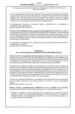 .-,
···1082
2015 Hoja N°. 210DECRETO
"Por medio del cual se expide el Decreto Único ~eglamentario del ....c"Tnr Administrativo de
Planeación Nacional"
Una vez sea expedido decreto liquidación del presupuesto, las entidades actualizarán
la regionalización acorde con las apropiaciones. De igual forma ejercicio procederá en
cualquier otro momento durante el ciclo del proyecto inversión, cuando se realicen
modificaciones a condiciones iniciales del proyecto a las apropiaciones correspondientes
mismo, yen consecuencia se requiera ajustar la regionalización.
El Departamento Nacional Planeación tendrá a disposición de la ciudadanía la 

información regionalización. 

(Decreto 2844 de 2010, artículo 22) 

Artículo 2.2.6.4.6. Modificaciones alproyecto de presupuesto de inversión. Sin perjuicio 

de lo establecido por el artículo 60 del Estatuto Orgánico del Presupuesto, las propuestas de 

modificación que realicen entidades al componente de inversión del proyecto de ley 

Anual de Presupuesto serán suscritas por el representante legal y remitidas al Departamento 

Nacional Planeación para su evaluación, concepto favorable y trámite ante Ministerio 

de Hacienda y Crédito Público. 

casos, corresponderá a la entidad solicitante la actualización de la información de 

los proyectos de inversión. 

(Decreto 2844 de 2010, artículo 23) 

CAPíTULO 5
DE lA EJECUCiÓN DE lOS PROYECTOS INVERSiÓN PÚBLICA
Artículo 2.2.6.5.1. Actualización de proyectos de inversión. la actualización de los
Ier'T""'''' de inversión tiene como propósito garantizar la consistencia la estructuración
de los proyectos de inversión que han sido registrados en Banco Nacional Programas
y Proyectos y las apropiaciones contenidas en la ley Anual del Presupuesto o en las
autorizaciones para comprometer presupuesto de vigencias futuras aprobadas.
actualización procederá durante ciclo del proyecto inversión cuando se determinen
cambios en condiciones iniciales del proyecto que impliquen ajustes al mismo. este
fin se un análisis coherencia técnica y presupuestal con el fin de establecer si el
proyecto ajustado a condiciones presupuestales definidas para su ejecución cumple con
objetivos y las metas propuestas, si demanda ajuste en tiempo y/o requerimiento futuro
de para proceder a la reprogramación física y financiera del proyecto así como a
la reprogramación de las metas anuales, otros aspectos.
todo cualquier actualización a un proyecto inversión requerirá del cumplímiento
los requisitos contenidos en artículos 2.2.6.3.5, 2.2.6.3.6 Y 2.2.6 del presente
decreto.
(Decreto 2844 2010, artículo 24)
Artículo 2.2.6.5.2. Actualizaciones obligatorias de los proyectos de inversión.
Procederá la actualización de los proyectos inversión en los siguientes eventos:
1. 	Cuando momento de iniciar la ejecución de los proyectos de inversión se requiera
adelantar ajuste de las condiciones definidas en el Banco Nacional de Programas y
Proyectos frente a apropiaciones contenidas en la ley Anual Presupuesto y su
respectivo Decreto de Liquidación.
 