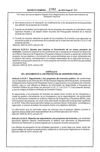 DECRETO 	 2015 Hoja N°. 211
"Por medio del cual se expide el Decreto Único Reglamentario del Sector Administrativo
Nacional"
2. 	De manera previa a realización de modificaciones a las apropiaciones presupuestales
que afecten los proyectos de inversión.
Cuando se considere que la ejecución de los proyectos de inversión se extenderá a otras
vigencias fiscales y se espere recibir recursos del Presupuesto General de la Nación
durante las mismas.
Cuando se requiera adelantar el ajuste los proyectos de inversión cuya ejecución se
encuentre sujeta al cumplimiento de lo previsto por el inciso final del artículo del
presente decreto.
(Decreto 2844 de 2010, artículo
Artículo 2.2.6.5.3. Ajustes que implican la formulación de un nuevo proyecto de
inversión. Cuando la variación en las condiciones de un proyecto inversión en ejecución
en Banco Nacional de Programas y Proyectos implique la revisión y ajuste del nombre del
proyecto, de sus objetivos, o la inclusión de nuevas actividades que no sean coherentes con
el objetivo mismo, corresponderá a la entidad responsable su ejecución formular y
adelantar la evaluación previa un nuevo proyecto de inversión en los términos que señala
el presente título.
(Decreto 2844 de 2010, artículo 26)
CAPíTULO 6 

DEL SEGUIMIENTO A lOS PROYECTOS DE INVERSiÓN PÚBLICA 

Artículo 2.2.6.6.1. Seguimiento a los proyectos de inversión pública. De conformidad
con lo dispuesto en los artículos y 93 del Estatuto Orgánico del Presupuesto, corresponde
al Departamento Nacional de Planeación hacer el seguimiento a proyectos de inversión
pública, para lo cual utilizará Sistema de Información de Seguimiento a Proyectos
Inversión Pública de que tratan los artículos 2.2.6.1.1.1 al 1.1.3 del presente decreto,
y que se íntegra al Sistema Unificado de Inversión Pública.
El 	seguimiento a los proyectos inversión se como mínimo en indicadores y
de gestión y de producto, en el cronograma y en la regionalización, conformidad
con la información contenida en Banco Nacional Programas y Proyectos (BPIN), para
la formulación del proyecto, como en la información de ejecución presupuestal registrada
en el Sil Esta información permitirá reflejar los avances físicos, financieros, cronológicos y
regionales, y conocer estado proyecto frente a objetivos definidos.
La información que se suministre los avances que el proyecto obtiene durante la 

vigencia presupuestal responsabilidad la entidad ejecutora del mismo. 

(Decreto de 2010, artículo 27) 

Artículo 2.2.6.6.2. Reportes de seguimiento a los proyectos de inversión. Las entidades 

ejecutoras deberán reportar mensualmente al sistema que administra el Departamento 

Nacional Planeación el avance logrado por proyecto durante ese período. 

planeación de entidades ejecutoras, o quien haga sus veces, serán las
de verificar la oportunidad y calidad de información registrada en el sistema.
(Decreto 2844 de 2010, artículo 28)
 