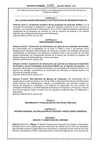 DECRETO NÚMéRd . 1 82 de 2015 Hoja N°. 212
"Por medio del cual se expide el Decreto Único Reglamentario del Sector Administrativo
Planeación Nacional"
CAPíTULO 7
DE LA EVALUACiÓN POSTERIOR A LOS PROYECTOS DE INVERSiÓN PÚBLICA
Artículo 2.2.6.7.1. Evaluación posterior de los proyectos de inversión pública. Con el
propósito de garantizar la asignación y eficiente y efectiva de recursos de
inversión, yen cumplimiento a lo dispuesto en la Ley 152 1994, se realizarán evaluaciones
posteriores de proyectos de inversión en que se de acuerdo a los criterios
definidos por el Departamento Nacional de Planeación.
(Decreto 2844 de 2010, artículo 29)
CAPiTULO 8 

DISPOSICIONES FINALES 

Artículo 2.2.6.8.1. Suministro de información por parle de las entidades territoriales.
De conformidad con lo establecido en Título 4, Parte 6, Libro 2 del Decreto Único
Reglamentario del Sector Administrativo Hacienda y Crédito, entidades territoriales
suministrarán la información que demande el sistema a recursos de inversión
pública transferidos Presupuesto de la Nación por concepto de
Sistema General de Participaciones, u otros conceptos.
(Decreto 2844 de 2010, artículo 30)
Articulo 2.2.6.8.2. Suministro de información por parle de las Empresas Industriales 

del Estado y de las Sociedades de Economía Mixta con el régimen de aquellas. Las 

empresas industriales y comerciales del y sociedades de economía mixta con el 

régimen de aquellas, suministrarán la información que demande el sistema frente a los 

recursos de inversión pública. 

(Decreto 2844 de 2010, artículo 31) 

Artículo 2.2.6.8.3. Red Nacional de Bancos de Proyectos. conformidad con lo 

establecido en el artículo 49 la Ley 152 de 1994, el Departamento Nacional de Planeación 

podrá organizar metodologías, criterios y procedimientos que permitan integrar los 

bancos programas y proyectos y los sistemas información con que cuenten 

territoriales a una Red Nacional Bancos de Programas y Proyectos, 

que dichos sistemas hayan cumplido con requisitos para su integración o 

articulación. 

(Decreto 2844 de 2010, artículo 32) 

TíTULO 7 

SEGUIMIENTO Y EVALUACiÓN DE POLíTICAS PÚBLICAS 

CAPíTULO 1 

SISTEMA NACIONAL DE EVALUACiÓN DE GESTiÓN Y RESULTADOS (SINERGIA) 

SECCiÓN 1 

OBJETO Y COBERTURA SISTEMA 

Artículo 2.2.7.1.1.1. Objeto. El Nacional de Evaluación Gestión y Resultados
(Sinergia) tiene como objetivo generar información de calidad para la toma de decisiones
que permitan mejorar la efectividad de la formulación y ejecución de las políticas del Plan
Nacional de Desarrollo (PND), específicamente a través del seguimiento a los avances de
 