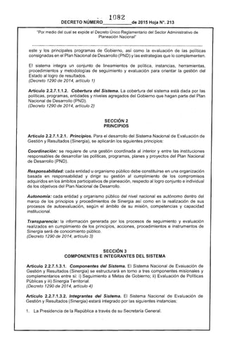 .." ,
1082 

DECRETO NÚMERO_____de 2015 Hoja N°. 213
"Por medio del "'~..."~'" el Decreto Único Reglamentario del Sector Administrativo de
Planeación Nacional"
de
y los principales programas Gobierno, como la evaluación de las políticas
consignadas en el Plan Nacional Desarrollo (PND) y las estrategias que lo complementen.
El sistema integra un conjunto de lineamientos de política, instancias, herramientas,
procedimientos y metodologías seguimiento y evaluación para orientar la gestión del
Estado al logro resultados.
(Decreto 1290 2014, artículo 1)
Articulo 2.2.7.1.1.2. Cobertura del Sistema. La cobertura del sistema está dada por las
políticas, programas, entidades y niveles agregados del Gobierno que hagan parte del Plan
Nacional de Desarrollo (PND).
(Decreto 1290 2014, artículo
SECCiÓN 2 

PRINCIPIOS 

Artículo 2.2.7.1.2.1. Principios. Para el desarrollo Sistema Nacional de
Gestión y Resultados (Sinergia), se aplicarán los siguientes principios:
Coordinación: se requiere de una gestión coordinada al interior y entre las instituciones
responsables de desarrollar las políticas, programas, planes y proyectos del Plan Nacional
de Desarrollo (PND).
Responsabilidad: cada entidad u organismo público debe constituirse en una organización
basada en responsabilidad y dirigir su gestión cumplimiento de los compromisos
adquiridos en los ámbitos participativos planeación, al logro conjunto e individual
de los objetivos del Nacional de Desarrollo.
Autonomía: cada entidad y organismo público del nivel nacional es autónomo dentro del
marco de principios y procedimientos de Sinergia como en la realización de sus
procesos de autoevaluación, según ámbito de su misión, competencias y capacidad
institucional.
Transparencia: la información generada por los procesos de seguimiento y evaluación
en cumplimiento de los principios, acciones, procedimientos e instrumentos de
Sinergia será de conocimiento público.
(Decreto 1290 de 2014, artículo 3)
SECCiÓN 3 

COMPONENTES E INTEGRANTES DEL SISTEMA 

Artículo 2.2.7.1.3.1. Componentes del Sistema. El Sistema Nacional Evaluación de
Gestión y Resultados (Sinergia) se estructurará en torno a componentes misionales y
complementarios entre sí: i) Seguimiento a Metas de Gobierno; ii) Evaluación de Políticas
Públicas y iii) Sinergia Territorial.
(Decreto 1290 de 2014, artículo 4)
Artículo 2.2.7.1.3.2. Integrantes del Sistema. Sistema Nacional de Evaluación
Gestión y Resultados (Sinergia) integrado por siguientes instancias:
1. La Presidencia de la República a través de su Sc.,..rcf!:l General.
 