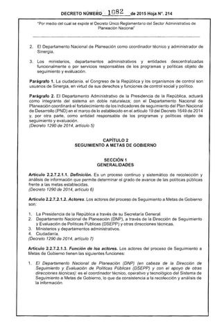 DECRETO NÚMER,'::-1082 de 2015 Hoja N°. 214
"Por medio del cual se expide el Decreto Único Reglamentario del ,,,,,'tl'r Administrativo de
Planeación Nacional"
2. 	 El Departamento Nacional Planeación como coordinador técnico y administrador de
Sinergia.
3. 	 Los ministerios, departamentos administrativos y entidades descentralizadas
funcionalmente o por servicios responsables de los programas y políticas objeto
seguimiento y evaluación.
Parágrafo 1. ciudadanía, el Congreso de la República y los organismos de control son
usuarios de Sinergia, en virtud de sus derechos y funciones de control social y político.
Parágrafo Departamento Administrativo la Presidencia la República. actuará
como integrante del sistema en doble naturaleza; con Departamento Nacional de
Planeación coordinará fortalecimiento los indicadores de seguimiento del Plan Nacional
de Desarrollo (PND) en el marco lo establecido en el artículo 19 del Decreto 1649 de 2014
y. por otra parte, como entidad responsable de los programas y políticas objeto de
seguimiento y evaluación.
(Decreto 1290 de 2014, artículo 5)
CAPíTULO 2 

SEGUIMIENTO A METAS DE GOBIERNO 

SECCiÓN 1 

GENERALIDADES 

Artículo 2.2.7.2.1.1. Definición. Es un proceso continuo y sistemático de recolección y
análisis de información que permite determinar el grado de avance las políticas públicas
frente a metas establecidas.
(Decreto 1290 2014, artículo 6)
Artículo 2.2.7.2.1.2. Actores. Los actores del proceso Seguimiento a Metas Gobierno
son:
1. Presidencia de la República a través de su Secretaría General.
2. 	 Departamento Nacional de Planeación (DNP), a través de la Dirección de Seguimiento
y Evaluación de Políticas Públicas (DSEPP) y otras direcciones
Ministerios y departamentos administrativos.
4. 	 Ciudadanía.
(Decreto 1290 de 2014, artículo 7)
Artículo 2.2.7.2.1.3. Función de los actores. Los actores del proceso de Seguimiento a
Metas de Gobierno tienen las siguientes funciones:
1. 	 Departamento Nacional de Planeación (DNP) (en cabeza de la Dirección de
Seguimiento y Evaluación de Políticas Públicas y con el apoyo de otras
direcciones técnicas): es el coordinador técnico, operativo y tecnológico del Sistema de
Seguimiento a Metas de Gobierno, lo que da consistencia a la recolección y análisis de
la información.
 