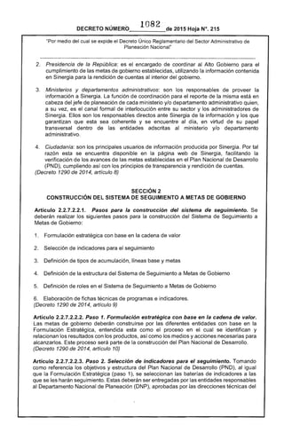 ·1082
DECRETO NÚMERO_____de 2015 Hoja N°. 215
"Por medio del cual se expide el Decreto Único Reglamentario del Sector Administrativo de
Planeación Nacional"
2. 	 Presidencia de la República: es el encargado de coordinar al Alto Gobierno para el
cumplimiento de las metas de gobierno establecidas, utilizando la información contenida
en Sinergia para la rendición de cuentas al interior del gobierno.
3. 	 Ministerios y departamentos administrativos: son los responsables de proveer la
información a Sinergia. La función de coordinación para el reporte de la misma está en
cabeza del jefe de planeación de cada ministerio y/o departamento administrativo quien,
a su vez, es el canal formal de interlocución entre su sector y los administradores de
Sinergia. Ellos son los responsables directos ante Sinergia de la información y los que
garantizan que esta sea coherente y se encuentre al día, en virtud de su papel
transversal dentro de las entidades adscritas al ministerio y/o departamento
administrativo.
4. 	 Ciudadanía: son los principales usuarios de información producida por Sinergia. Por tal
razón esta se encuentra disponible en la página web de Sinergia, facilitando la
verificación de los avances de las metas establecidas en el Plan Nacional de Desarrollo
(PND), cumpliendo así con los principios de transparencia y rendición de cuentas.
(Decreto 1290 de 2014, artículo 8)
SECCiÓN 2 

CONSTRUCCiÓN DEL SISTEMA DE SEGUIMIENTO A METAS DE GOBIERNO 

Artículo 2.2.7.2.2.1. Pasos para la construcción del sistema de seguimiento. Se
deberán realizar los siguientes pasos para la construcción del Sistema de Seguimiento a
Metas de Gobierno:
1. 	 Formulación estratégica con base en la cadena de valor
2. 	 Selección de indicadores para el seguimiento
3. 	 Definición de tipos de acumulación, líneas base y metas
4. 	 Definición de la estructura del Sistema de Seguimiento a Metas de Gobierno
5. 	 Definición de roles en el Sistema de Seguimiento a Metas de Gobierno
6. 	 Elaboración de fichas técnicas de programas e indicadores.
(Decreto 1290 de 2014, artículo 9)
Artículo 2.2.7.2.2.2. Paso 1. Formulación estratégica con base en la cadena de valor.
Las metas de gobierno deberán construirse por las diferentes entidades con base en la
Formulación Estratégica, entendida esta como el proceso en el cual se identifican y
relacionan los resultados con los productos, así como los medios y acciones necesarias para
alcanzarlos. Este proceso será parte de la construcción del Plan Nacional de Desarrollo.
(Decreto 1290 de 2014, artículo 10)
Artículo 2.2.7.2.2.3. Paso 2. Selección de indicadores para el seguimiento. Tomando
como referencia los objetivos y estructura del Plan Nacional de Desarrollo (PND), al igual
que la Formulación Estratégica (paso 1), se seleccionan las baterías de indicadores a las
que se les harán seguimiento. Estas deberán ser entregadas por las entidades responsables
al Departamento Nacional de Planeación (DNP), aprobadas por las direcciones técnicas del
 