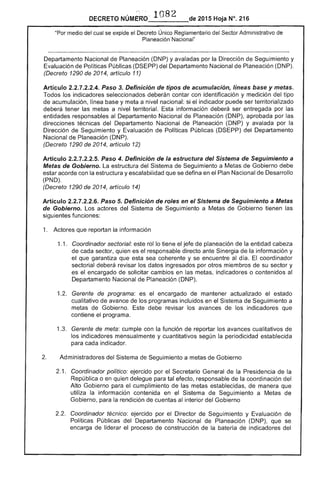 DECRETO NÚMERO' 108 de 2015 Hoja N°. 216
"Por medio del cual se exr;lloe el Único Reglamentario del Administrativo
Planeación"Nacional"
Departamento Nacional de Planeación (DNP) y avaladas por Dirección Seguimiento y
Evaluación Políticas Públicas (DSEPP) del Departamento Nacional Planeación (DNP).
(Decreto 1290 de 2014, artículo 11)
Artículo 2.2.7,2.2.4. Paso 3. Definición de tipos de acumulación, líneas y
Todos los indicadores seleccionados deberán contar con identificación y medición del tipo
de acumulación, línea base y meta a nivel nacional: si el indicador puede ser territorializado
deberá tener las metas a nivel territorial. información deberá ser entregada por
entidades responsables al Departamento Nacional de Planeación (DNP), aprobada por las
direcciones técnicas del Departamento Nacional de Planeación (DNP) y avalada por la
Dirección de Seguimiento y Evaluación de Políticas Públicas (DSEPP) del Departamento
Nacional de Planeación (DNP).
(Decreto 1290 de 2014, artículo 12)
Artículo 2.2.7.2.2.5. Paso 4. Definición de la estructura del Sistema de Seguimiento a
Metas de Gobierno. estructura del Sistema de Seguimiento a Metas de Gobierno debe
estar acorde con la estructura y escalabilidad que se defina en el Plan Nacional de Desarrollo
(PND).
(Decreto 1290 de 2014, artículo 14)
Artículo 2.2.7.2.2.6. Paso 5. Definición de roles en el Sistema de Seguimiento a Metas
Gobierno. Los actores del Sistema de Seguimiento a Metas de Gobierno tienen
siguientes funciones:
1. Actores que reportan la información
1.1. 	 Coordinador sectorial: este lo tiene el jefe de planeación de la entidad cabeza
cada quien es responsable directo ante Sinergia de la información y
el que garantiza que esta sea coherente y se encuentre al día. coordinador
sectorial deberá revisar los datos ingresados por otros miembros su sector y
es el encargado solicitar cambios en metas, indicadores o contenidos al
Departamento Nacional de Planeación (DNP).
1 	 Gerente de programa: es el encargado de mantener actualizado el estado
cualitativo avance de los programas incluidos en el Sistema de Seguimiento a
metas Gobierno. Este debe revisar los avances de los indicadores que
contiene programa.
1 	 Gerente de meta: cumple con la función reportar los avances cualitativos de
los indicadores mensualmente y cuantitativos según la periodicidad establecida
para cada indicador.
Administradores del Sistema de Seguimiento a metas de Gobierno
2.1. 	 Coordinador político: ejercido por el Secretario General de Presidencia de la
República o en quien delegue para tal efecto, responsable de coordinación del
Alto Gobierno para el cumplimiento las metas establecidas, de manera que
utiliza la información contenida en el Sistema de Seguimiento a Metas de
Gobierno, para rendición cuentas al interior del Gobierno
Coordinador técnico: ejercido por el Director de Seguimiento y Evaluación de
Políticas Públicas del Departamento Nacional Planeación (DNP), que se
encarga de liderar el proceso de construcción de la batería de indicadores del
 