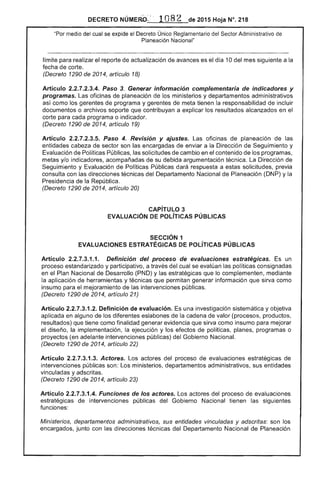 DECRETO 2015 Hoja N°. 218
"Por medio del cual se excltae el Decreto Único Reglamentario del Sector Administrativo
Planeación Nacional"
limite para realizar el reporte de actualización de avances es el día 10 del mes siguiente a la
fecha de corte.
(Decreto 1290 de 2014, artículo 18)
Artículo 2.2.7.2.3.4. Paso 3. Generar información complementaria de indicadores y
programas. oficinas planeación de ministerios y departamentos administrativos
como los gerentes programa y gerentes de meta tienen responsabilidad de incluir
documentos o archivos que contribuyan a explicar los resultados alcanzados en el
corte para cada programa o indicador.
(Decreto 1290 de 2014, artículo 19)
Articulo 2.2.7.2.3.5. Paso 4. Revisión y ajustes. oficinas de planeación
entidades cabeza de sector son encargadas de enviar a la Dirección de Seguimiento y
Evaluación de Políticas Públicas, las solicitudes de cambio en el contenido de los programas,
metas y/o indicadores, acompañadas de su debida argumentación técnica. Dirección de
Seguimiento y Evaluación de Públicas dará respuesta a estas solicitudes, previa
consulta con las direcciones técnicas del Departamento Nacional de Planeación (DNP) y
Presidencia de República,
(Decreto 1290 de 2014, artículo 20)
CAPíTULO 3 

EVALUACiÓN DE pOlíTICAS PÚBLICAS 

SECCiÓN 1 

EVALUACIONES ESTRATÉGICAS DE pOlíTICAS PÚBLICAS 

Artículo 2.2.7.3.1.1. Definición del proceso de evaluaciones estratégicas. un
proceso estandarizado y participativo. a través del cual se las poi consignadas
en el Plan Nacional de Desarrollo (PND) y las estratégicas que lo complementen, mediante
la aplicación herramientas y técnicas permitan información que sirva como
insumo el mejoramiento de las intervenciones públicas.
(Decreto 1290 2014, artículo 21)
Artículo 2.2.7.3.1.2. Definición de evaluación. Es una investigación sistemática y objetiva
aplicada en alguno los diferentes eslabones la de valor (procesos, productos,
resultados) que tiene como finalidad generar evidencia que sirva como insumo para mejorar
diseño, implementación, la ejecución y los de políticas, planes, programas o
proyectos adelante intervenciones públicas) del Gobierno
(Decreto 1290 de 2014, artículo 22)
Artículo 2.2.7.3.1.3. Actores. actores del proceso de evaluaciones estratégicas de
intervenciones públícas son: Los ministerios, departamentos administrativos, sus entidades
vinculadas y adscritas.
(Decreto 1290 de 2014, 23)
Artículo 2.2.7.3.1.4. Funciones de los actores. Los del proceso de evaluaciones
estratégicas de intervenciones públicas del Gobierno Nacional tienen siguientes
funciones:
Ministerios, departamentos administrativos, sus entidades vinculadas y adscritas: son los
encargados, junto con direcciones técnicas del Departamento Nacional de Planeación
 