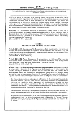 ·1082
DECRETO 	 2015 Hoja N°, 219
"Por del cual se expide el Decreto Único Reglamentario del Sector Administrativo de
Planeación Nacional"
(DNP), de apoyar la discusión en la de diseño y acompañar la ejecución las
evaluaciones desde punto de vista técnico. Igualmente, a cargo de proporcionar la
información requerida para buen desarrollo las evaluaciones, que deben ser
consistentes con lo definido en diseño y estudios previos de las mismas. Finalmente,
deben generar los espacios socialización los resultados y recomendaciones de las
evaluaciones ante las diferentes instancias directivas de sus entidades, así como propender
por uso ambos como insumo para la toma decisiones.
Parágrafo. El Departamento Nacional de Planeación (DNP) estará a cargo de
coordinación de todo el proceso de evaluaciones estratégicas en sus diferentes fases: i)
Selección de intervención pública a evaluar; ii) Diseño de la evaluación; iii) Contratación
de la evaluación; iv) Ejecución de la evaluación; y v) Socialización de los resultados y
recomendaciones de evaluación.
(Decreto 1290 de 2014, artículo 24)
SECCiÓN 2 

PROCESO DE EVALUACIONES ESTRATÉGICAS 

Artículo 2.2.7.3.2.1. Agenda Anual de Evaluaciones. la relación de las intervenciones
públicas de carácter estratégico que podrían iniciar proceso de evaluación, bajo los
protocolos de priorización establecidos por el Departamento Nacional de Planeación (DNP),
en una vigencia fiscal determinada.
(Decreto 1290 de 2014, artículo 25)
Artículo 2.2.7.3.2.2. Fases del proceso de evaluaciones estratégicas. El proceso
evaluaciones las intervenciones públicas de estratégico siguientes
selección, diseño, ejecución, socialización y uso mismas.
(Decreto 1290 de 2014, artículo 26)
Artículo 2.2.7.3.2.3. Selección de la intervención pública a evaluar. Esta fase comprende
la construcción y definición la Agenda Anual de Evaluaciones intervenciones de
carácter estratégico mediante un proceso discusión con todos los sectores de la
administración pública que participan en la intervención, donde se prioriza aquellos temas
que podrían iniciar su proceso de evaluación en la vigencia fiscal correspondiente. Se deberá
seguir siguiente procedimiento para la construcción de la Agenda Anual de Evaluaciones:
1. 	 el segundo semestre cada vigencia la Dirección Seguimiento y Evaluación de
Políticas Públicas junto con las direcciones técnicas del Departamento
Nacional de Planeación (DNP), identificará intervenciones públicas con alta
incidencia en los objetivos estratégicos del país de acuerdo al Plan Nacional de
Desarrollo, documentos CONPES y empréstitos adquiridos con la multilateral, que
son susceptibles de ser evaluadas en la siguiente vigencia.
Las direcciones técnicas del Departamento Nacional de Planeación (DNP) enviarán los
temas propuestos incluir en la Agenda, Justificando su pertinencia y oportunidad.
3. 	 A partir la información recibida de direcciones técnicas del Departamento Nacional
Planeación (DNP), la Dirección de Seguimiento y Evaluación Políticas Públicas
(DSEPP) construye una propuesta de Agenda que es presentada a 	 alta dirección de
entidad.
 