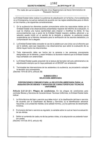 1082
DECRETO NÚMERO_____de 2015 Hoja N°. 22
"Por medio del cual se expide el Decreto Único Reglamentario del Sector Administrativo de
Planeación lIacional"
La Entidad Estatal debe realizar la audiencia de adjudicación en la fecha y hora establecida
en el Cronograma, la cual se realizará de acuerdo con las reglas establecidas para el efecto
en los mismos y las siguientes consideraciones:
1. 	 En la audiencia los oferentes pueden pronunciarse sobre las respuestas dadas por la
Entidad Estatal a las observaciones presentadas respecto del informe de evaluación, lo
cual no implica una nueva oportunidad para mejorar o modificar la oferta. Si hay
pronunciamientos que a juicio de la Entidad Estatal requiere análisis adicional y su
solución puede incidir en el sentido de la decisión a adoptar, la audiencia puede
suspenderse por el término necesario para la verificación de los asuntos debatidos y la
comprobación de lo alegado.
2. 	 La Entidad Estatal debe conceder el uso de la palabra por una única vez al oferente que
así lo solicite, para que responda a las observaciones que sobre la evaluación de su
oferta hayan hecho los intervinientes.
3. 	 Toda intervención debe ser hecha por la persona o las personas previamente
designadas por el oferente, y estar limitada a la duración máxima que la Entidad Estatal
haya señalado con anterioridad .
4. 	 La Entidad Estatal puede prescindir de la lectura del borrador del acto administrativo de
adjudicación siempre que lo haya publicado en el SECOP con antelación.
5. 	 Terminadas las intervenciones de los asistentes a la audiencia, se procederá a adoptar
la decisión que corresponda.
(Decreto 1510 de 2013, artículo 39)
SUBSECCIÓN 2 

SELECCiÓN ABREVIADA 

DISPOSICIONES COMUNES PARA LA SELECCiÓN ABREVIADA PARA LA 

ADQUISICiÓN DE BIENES Y SERVICIOS DE CARACTERíSTICAS TÉCNICAS 

UNIFORMES 

Artículo 2.2.1.2.1.2.1. Pliegos de condiciones. En los pliegos de condiciones para
contratar Bienes y Servicios de Características Técnicas Uniformes, la Entidad Estatal debe
indicar:
1. 	 La ficha técnica del bien o servicio que debe incluir: a) la clasificación del bien o servicio
de acuerdo con el Clasificador de Bienes y Servicios; b) la identificación adicional
requerida; c) la unidad de medida; d) la calidad mínima, y e) los patrones de desempeño
mínimos.
2. 	 Si el precio del bien o servicio es regulado, la variable sobre la cual se hace la evaluación
de las ofertas.
3. 	 Definir el contenido de cada uno de las partes o lotes, si la adquisición se pretende hacer
por partes.
(Decreto 1510 de 2013, artículo 40)
 