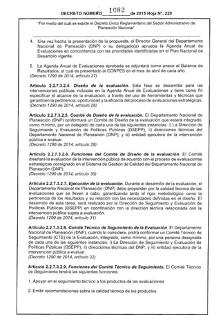 DECRETO 2015 Hoja N°. 220
medio del cual se expide el Decreto Único Reglamentario del Sector Administrativo de
Planeación Nacional"
de
4. 	 Una vez hecha la presentación la propuesta, Director General Departamento
Nacional de Planeación (DNP) o su delegado(a) aprueba la Agenda Anual
Evaluaciones en concordancia con las prioridades identificadas en el Plan Nacional
Desarrollo vigente.
La Agenda Anual de IU8iCI0I1es aprobada se adjuntará como anexo al
Resultados, cual es presentado CONPES en el mes de abril de cada año.
(Decreto 1290 de 2014, artículo 27)
Artículo 2.2.7.3.2.4. Diseño de la evaluación. fase se desarrolla las
intervenciones públicas incluidas en la Agenda Anual Evaluaciones y como fin
especificar el alcance la evaluación, a del uso herramientas y técnicas que
garanticen la pertinencia, oportunidad y eficacia del proceso de evaluaciones
(Decreto 1290 de 2014, artículo 28)
Artículo 2.2.7.3.2.5. Comité de Diseño de la evaluación. El Departamento Nacional de
Planeación (DNP) conformará un Comité de de la evaluación que integrado,
como mínimo, por un delegado de cada una de las siguientes instancias: i) Dirección
Seguimiento y Evaluación de Políticas Públicas ii) direcciones técnicas del
Departamento Nacional de Planeación (DNP); y iii) entidad ejecutora de intervención
pública a evaluar.
(Decreto 1290 2014, artículo 29)
Artículo 2.2.7.3.2.6. Funciones del Comité de Diseño de la evaluación. Comité
diseñará la evaluación de la intervención pública de acuerdo con el proceso evaluaciones
estratégicas consignado en Sistema de Gestión de Calidad del Departamento Nacional de
Planeación (DNP).
(Decreto 1290 2014, artículo 30)
Artículo 2.2.7.3.2.7. Ejecución de la evaluación. Durante el desarrollo de la evaluación,
Departamento Nacional Planeación (DNP) propender por la calidad de
evaluaciones que se lleven a cabo, garantizando tanto el rigor metodológico como la
pertinencia de los resultados y su relación con necesidades definidas en diseño. El
desarrollo de tarea, será realizado por Dirección Seguimiento y Evaluación de
Políticas Públicas (DSEPP) en coordinación con la dirección técnica relacionada con la
intervención pública sujeta a evaluación.
(Decreto 1290 de 2014, artículo 31)
Artículo 2.2.7.3.2.8. Comité Técnico de Seguimiento de la Evaluación. El Departamento
Nacional Planeación (DNP), cuando lo considere, podrá conformar un Comité Técnico de
Seguimiento (CTS) de la Evaluación, integrado, como mínimo, por una persona designada
de una las siguientes i) La Dirección de imiento y Evaluación
Políticas Públicas (DSEPP), ii) direcciones técnicas del DNP; y iii) entidad ejecutora de la
intervención pública a evaluar.
(Decreto 1290 2014, artículo 32)
Artículo 2.2.7.3.2.9. Funciones del Comité Técnico de Seguimiento. El Comité Técnico
Seguimiento tendrá las funciones:
1. Apoyar en el seguimiento técnico a los productos de las evaluaciones
Emitir recomendaciones sobre la calidad técnica los productos
 