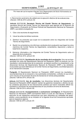 DECRETO NÚMERO ' 1082 de 2015 Hoja N°. 221
"Por medio del cual se expide el Decreto Único Reglamentario Sector Administrativo
Planeación Nacional"
Recomendar parámetros de calidad la ejecución efectiva de evaluaciones.
(Decreto 1290 de 2014, artículo 33)
Artículo O. Secretaría Técnica del Comité Técnico de Seguimiento. la
secretaría técnica del Comité Técnico Seguimiento ejercida por la Dirección de
Seguimiento y Evaluación Políticas Públicas del Departamento Nacional de Planeación
(DNP), que estará encargada de:
1. 	 Citar a las reuniones de seguimiento.
Llevar actas de dichas reuniones.
Distribuir los productos que surjan la evaluación entre los integrantes Comité
Técnico de Seguimiento.
Recibir los comentarios a los informes o productos de la evaluación que hagan los otros
miembros del Comité Técnico de Seguimiento, consolidarlos, depurarlos y darles el
tratamiento respectivo.
5. 	 Mantener informados a integrantes del Comité Técnico de Seguimiento sobre 

desarrollo de la evaluación. 

(Decreto 1290 de 2014, artículo 34)
Artículo 2.2.1.3.2.11. Socialización de los resultados de la evaluación. Una vez se haya
aprobado por parte Departamento Nacional Planeación (DNP) el producto con
resultados y recomendaciones de la evaluación, se coordinar su presentación a las
direcciones técnicas del Departamento Nacional de Planeación (DNP) y entidades
involucradas que sean definidas por el Comité Técnico de Seguimiento y entidad ejecutora
de la intervención evaluada.
Parágrafo. El Departamento Nacional Planeación (DNP) enviará los resultados y
recomendaciones de la evaluación a autoridades competentes, a efectos de que sirvan
como insumo en toma de decisiones en temas presupuestales.
(Decreto 1290 de
Artículo 2.2.1.3.2.12. Uso de resultados. direcciones técnicas del Departamento
Nacional Planeación (DNP) realizar gestiones a efectos de que
las entidades ejecutoras de intervenciones públicas que fueron evaluadas utilicen los
resultados e incorporen recomendaciones en sus de toma decisiones.
(Decreto 1290 de 2014, artículo 36)
Artículo 13. Acompañamiento a evaluaciones estratégicas. Departamento
Nacional Planeación (DNP) acompañará el punto vista técnico el diseño y
ejecución las respectivas evaluaciones que sean realizadas por entidades del sector
público, previa aprobación de su inclusión en Agenda Anual Evaluaciones aprobada
para la respectiva vigencia.
(Decreto 1290 2014, artículo 37)
CAPíTULO 4 

SINERGIA TERRITORIAL 

 