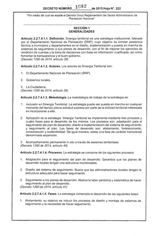 por
DECRETO NÚMERd :.. 108 2 de 2015 Hoja N°. 222
"Por medio del se expide el Único Reglamentario del Sector Administrativo de
Planeación Nacional"
SECCiÓN 1 

GENERALIDADES 

Artículo 2.2.7.4.1.1. Definición. Sinergia territorial es una estrategia institucional, liderada
Departamento Nacional de Planeación (DNP), cuyo objetivo es brindar asistencia
a municipios y departamentos en diseño, implementación y puesta en marcha
de seguimiento a sus de desarrollo, con fin mejorar los ejercicios
rendición de y la toma de decisiones con base en información cualificada, así como
fomentar la transparencia y buen gobierno.
(Decreto 1290 de 2014, artículo 38)
Artículo 2.2.7.4.1.2. Actores. Los actores Sinergia Territorial son:
1. Departamento Nacional de Planeación (DNP).
2. 	 Gobiernos locales.
3. 	 La Ciudadan
(Decreto 1290 de 2014, artículo 39)
Artículo 2.2.7.4.1 Metodología. La metodología de trabajo de la estrategia es:
1. 	 Inclusión en Sinergia Territorial. estrategia puede ser puesta en marcha en cualquier
momento del tiempo previa solicitud por parte de la entidad territorial interesada
en incorporarse a ella.
Aplicación de la estrategia. Sinergia Territorial se implementa mediante tres procesos y
cuatro fases para desarrollo de los mismos. Los procesos son: adaptación para el
seguimiento del plan de desarrollo; diseño e implementación del sistema de seguimiento;
y seguimiento al plan. fases de desarrollo son: alistamiento, fortalecimiento,
consolidación y sostenibilidad. De igual manera, una fase de transversal
denominada expansión.
3. 	 Acompañamiento permanente in a de asesores territoriales.
(Decreto 1290 de 2014, artículo 40)
Artículo 2.2.7.4.1 Procesos. estrategia se compone de los siguientes procesos:
1. 	 Adaptación para seguimiento del plan de desarrollo: Garantiza que planes
desarrollo locales tengan una estructura monitoreable.
2. 	 Diseño sistema de seguimiento: Busca que administraciones locales tengan la
estructura adecuada para hacer seguimiento.
3. Seguimiento a los planes de desarrollo: Abarca la labor periódica y sistemática de hacer
seguimiento al plan desarrollo.
(Decreto 1290 2014, artículo 41)
Artículo 2.2.7.4.1.5. Fases. estrategia contempla el desarrollo las siguientes
1. 	 Alistamiento: su objetivo es inducir los procesos de diseño y montaje de de
seguimiento y la necesidad hacer seguimiento.
 