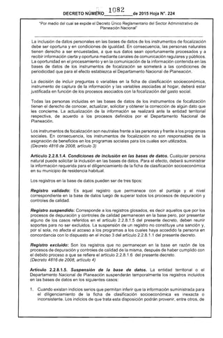DECRETO NÚMERO . 1 82 de 2015 Hoja N°. 224
"Por medio del cual se expide el Único Reglamentario Sector Administrativo
Planeación Nacional"
La inclusión de datos personales en bases de datos de los instrumentos focalización
debe ser oportuna y en condiciones de igualdad. consecuencia, las personas naturales
tienen derecho a ser encuestadas, a que sus datos sean oportunamente procesados y a
recibir información cierta y oportuna mediante canales de comunicación regulares y públicos.
La oportunidad en procesamiento yen comunicación de la información contenida en las
bases de datos de los instrumentos de focalización se someterá a condiciones de
periodicidad que para el efecto el Departamento Nacional de Planeación.
decisión de incluir preguntas o variables en la ficha de clasificación socioeconómica,
instrumento captura la información y variables asociadas al hogar, deberá
justificada en función de procesos asociados con la focalización del gasto social.
Todas las personas incluidas en las bases de datos los instrumentos focalización
tienen derecho de conocer, actualizar, solicitar y obtener la corrección algún dato que
concierne. La actualización de la información se realizará ante la entidad territorial
respectiva, de acuerdo a los procesos definidos por el Departamento Nacional de
Planeación.
Los instrumentos de focalización son neutrales frente a personas y frente a programas
sociales. consecuencia, los instrumentos de focalización no son responsables de
asignación beneficios en programas sociales para cuales son utilizados.
(Decreto 4816 de 2008, artículo 3)
Artículo 2.2.8.1.4. Condiciones de inclusión en las de datos. CualqUier
puede solicitar inclusión en de datos. Para el efecto, deberá suministrar
la información requerida diligenciamiento de ficha de clasificación socioeconómica
en su municipio de residencia habitual.
Los registros en de datos pueden ser de tipos:
Registro validado: aquel registro que permanece con el puntaje y nivel
correspondiente en la base de datos luego de superar todos los procesos de depuración y
controles de calidad.
Registro suspendido: Corresponde a los registros glosados, es decir aquellos que por los
procesos de depuración y controles de calidad permanecen en la base pero, por presentar
alguno de casos referidos en el artículo 2.2.8.1.5 del presente decreto, deben reunir
soportes para no ser excluidos. suspensión de un registro no constituye una sanción y,
por sola, no afecta el acceso a los programas a los cuales haya accedido la en
concordancia con lo dispuesto en el inciso 3 del artículo 2.2.8.1.1 del presente decreto.
Registro excluido: Son los registros que no permanecen en la base en razón de
proicel:;OS de depuración y controles de calidad la misma, después de haber cumplido con
el debido proceso a que se refiere el artículo 2.2.8.1.6 del presente decreto.
(Decreto 4816 2008, artículo 4)
Artículo 2.2.8.1.5. Suspensión de la base de datos. La entidad territorial o
Departamento Nacional Planeación suspenderán temporalmente los registros incluidos
en datos en los casos:
1. Cuando existan indicios serios que permitan inferir que información suministrada para
diligenciamiento de la ficha de clasificación socioeconómica es inexacta o
inconsistente. Los indicios de que esta disposición podrán provenir, entre otros, de
 