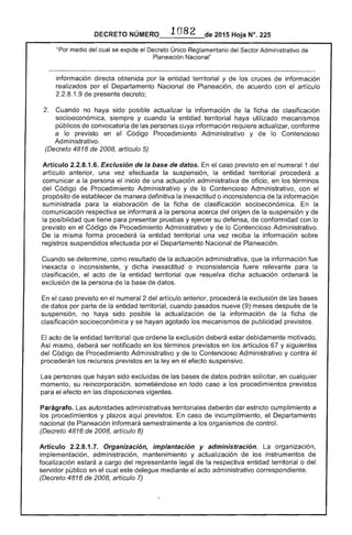 NÚMERO,__I_O_B_2_de 2015 Hoja N°. 225
"Por medio del cual se expide el Decreto Único Sector Administrativo de
Planeación Nacional"
información directa obtenida por la entidad territorial y de los cruces información
realizados por Departamento Nacional Planeación, acuerdo con el artículo
2.2.8.1.9 presente decreto;
Cuando no haya sido posible actualizar la información la ficha de clasificación
socioeconómica, y cuando la entidad territorial haya utilizado mecanismos
públicos convocatoria las personas cuya información requiere actualizar, conforme
a lo previsto en Código Procedimiento Administrativo y lo Contencioso
Administrativo.
(Decreto 4816 2008, artículo 5)
Artículo 2.2.8.1.6. Exclusión de la base de datos. el caso previsto en numeral 1 del
artículo anterior, una vez efectuada la suspensión, la entidad territorial procederá a
comunicar a la persona inicio de una actuación administrativa oficio, en los términos
del Código de Procedimiento Administrativo y lo Contencioso Administrativo, con el
propósito de establecer de manera definitiva inexactitud o inconsistencia la información
suministrada para la elaboración de ficha de clasificación socioeconómica. En la
comunicación respectiva se informará a la persona acerca origen de la suspensión y de
la posibilidad que tiene presentar pruebas y su defensa, de conformidad con lo
previsto en el Código de Procedimiento Administrativo y de lo Contencioso Administrativo.
De la misma forma procederá la entidad territorial una vez reciba la información sobre
registros suspendidos efectuada por el Departamento Nacional Planeación.
Cuando se determine, como resultado de la actuación administrativa, que la información
inexacta o inconsistente, y dicha inexactitud o inconsistencia fuere relevante para la
clasificación, el acto de la entidad territorial que resuelva dicha actuación ordenará la
exclusión de la persona de la base de datos.
En caso previsto en el numeral 2 artículo anterior, procederá la exclusión de
de datos por parte la entidad territorial, cuando pasados nueve (9) meses
suspensión, no haya sido posible actualización la información de la ficha
clasificación socioeconómica y se hayan agotado los mecanismos publicidad previstos.
acto de la entidad territorial que ordene la exclusión deberá estar debidamente motivado.
Así mismo, deberá ser notificado en los términos previstos en los artículos y siguientes
del Código de Procedimiento Administrativo y de lo Contencioso Administrativo y contra
procederán los recursos previstos en la ley en el efecto suspensivo.
personas que hayan sido excluidas de las bases de datos podrán solicitar, en cualquier
momento, su reincorporación, sometiéndose en todo caso a los imientos previstos
para el efecto en las disposiciones vigentes.
Parágrafo. Las autoridades administrativas territoriales deberán dar estricto cumplimiento a 

los procedimientos y aquí previstos. caso de incumplimiento, el Departamento 

nacional de Planeación informará semestralmente a los organismos de control. 

(Decreto 6 2008, artículo 6) 

Artículo 2.2.8.1.7. Organización, implantación y administración. organización, 

implementación, administración, mantenimiento y actualización de los instrumentos de 

focalización a cargo del representante legal de la respectiva entidad territorial o del 

servidor público en el cual delegue mediante acto administrativo correspondiente. 

(Decreto 4816 2008, artículo 

 