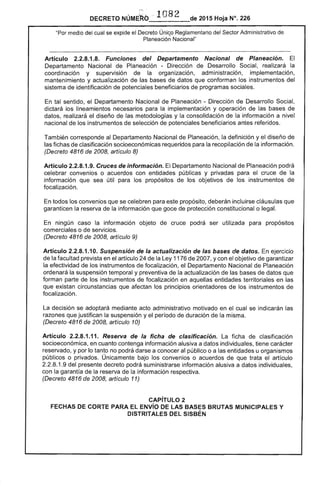 J"~ •
DECRETO NÚME~b .. 1082 de 2015 Hoja N°. 226
"Por medio del cual se expide el Decreto Único Reglamentario del Sector Administrativo de
Planeacióñ Nacional"
Artículo 2.2.8.1.8. Funciones del Departamento Nacional de Planeación. El
Departamento Nacional de Planeación - Dirección de Desarrollo Social, realizará la
coordinación y supervisión de la organización, administración, implementación,
mantenimiento y actualización de las bases de datos que conforman los instrumentos del
sistema de identificación de potenciales beneficiarios de programas sociales.
En tal sentido, el Departamento Nacional de Planeación - Dirección de Desarrollo Social,
dictará los lineamientos necesarios para la implementación y operación de las bases de
datos, realizará el diseño de las metodologías y la consolidación de la información a nivel
nacional de los instrumentos de selección de potenciales beneficiarios antes referidos.
También corresponde al Departamento Nacional de Planeación, la definición y el diseño de
las fichas de clasificación socioeconómicas requeridos para la recopilación de la información.
(Decreto 4816 de 2008, artículo 8)
Artículo 2.2.8.1.9. Cruces de información. El Departamento Nacional de Planeación podrá
celebrar convenios o acuerdos con entidades públicas y privadas para el cruce de la
información que sea útil para los propósitos de los objetivos de los instrumentos de
focalización.
En todos los convenios que se celebren para este propósito, deberán incluirse cláusulas que
garanticen la reserva de la información que goce de protección constitucional o legal.
En ningún caso la información objeto de cruce podrá ser utilizada para propósitos
comerciales o de servicios.
(Decreto 4816 de 2008, artículo 9)
Artículo 2.2.8.1.10. Suspensión de la actualización de las bases de datos. En ejercicio
de la facultad prevista en el artículo 24 de la Ley 1176 de 2007, y con el objetivo de garantizar
la efectividad de los instrumentos de focalización, el Departamento Nacional de Planeación
ordenará la suspensión temporal y preventiva de la actualización de las bases de datos que
forman parte de los instrumentos de focalización en aquellas entidades territoriales en las
que existan circunstancias que afectan los principios orientadores de los instrumentos de
focalización.
La decisión se adoptará mediante acto administrativo motivado en el cual se indicarán las
razones que justifican la suspensión y el período de duración de la misma.
(Decreto 4816 de 2008, artículo 10)
Artículo 2.2.8.1.11. Reserva de la ficha de clasificación. La ficha de clasificación
socioeconómica, en cuanto contenga información alusiva a datos individuales, tiene carácter
reservado, y por lo tanto no podrá darse a conocer al público o a las entidades u organismos
públicos o privados. Únicamente bajo los convenios o acuerdos de que trata el artículo
2.2.8.1.9 del presente decreto podrá suministrarse información alusiva a datos individuales,
con la garantía de la reserva de la información respectiva.
(Decreto 4816 de 2008, artículo 11)
CAPíTULO 2 

FECHAS DE CORTE PARA El ENVío DE lAS BASES BRUTAS MUNICIPALES Y 

OISTRITAlES DEL SISBÉN 

 