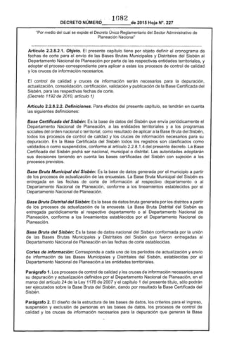 ··1082DECRETO NÚMERO_____de 2015 Hoja N°. 227
"Por medio del cual se expide el Decreto Único Reglamentario del Sector Administrativo de
Planeación Nacional"
Artículo 2.2.8.2.1. Objeto. El presente capítulo tiene por objeto definir el cronograma de
fechas de corte para el envío de las Bases Brutas Municipales y Distritales del Sisbén al
Departamento Nacional de Planeación por parte de las respectivas entidades territoriales, y
adoptar el proceso correspondiente para aplicar a estas los procesos de control de calidad
y los cruces de información necesarios.
El control de calidad y cruces de información serán necesarios para la depuración, 

actualización, consolidación, certificación, validación y publicación de la Base Certificada del 

Sisbén, para las respectivas fechas de corte. 

(Decreto 1192 de 2010, artículo 1) 

Artículo 2.2.8.2.2. Definiciones. Para efectos del presente capítulo, se tendrán en cuenta
las siguientes definiciones:
Base Certificada del Sisbén: Es la base de datos del Sisbén que envía periódicamente el
Departamento Nacional de Planeación, a las entidades territoriales y a los programas
sociales del orden nacional o territorial, como resultado de aplicar a la Base Bruta del Sisbén,
todos los procesos de control de calidad y los cruces de información necesarios para su
depuración. En la Base Certificada del Sisbén todos los registros son clasificados como
validados o como suspendidos, conforme al artículo 2.2.8.1.4 del presente decreto. La Base
Certificada del Sisbén podrá ser nacional, municipal o distrital. Las autoridades adoptarán
sus decisiones teniendo en cuenta las bases certificadas del Sisbén con sujeción a los
procesos previstos.
Base Bruta Municipal del Sisbén: Es la base de datos generada por el municipio a partir
de los procesos de actualización de las encuestas. La Base Bruta Municipal del Sisbén es
entregada en las fechas de corte de información al respectivo departamento o al
Departamento Nacional de Planeación, conforme a los lineamientos establecidos por el
Departamento Nacional de Planeación.
Base Bruta Distrital del Sisbén: Es la base de datos bruta generada por los distritos a partir
de los procesos de actualización de la encuesta. La Base Bruta Distrital del Sisbén es
entregada periódicamente al respectivo departamento o al Departamento Nacional de
Planeación, conforme a los lineamientos establecidos por el Departamento Nacional de
Planeación.
Base Bruta del Sisbén: Es la base de datos nacional del Sisbén conformada por la unión
de las Bases Brutas Municipales y Distritales del Sisbén que fueron entregadas al
Departamento Nacional de Planeación en las fechas de corte establecidas.
Cortes de información: Corresponde a cada uno de los períodos de actualización y envío
de información de las Bases Municipales y Distritales del Sisbén, establecidas por el
Departamento Nacional de Planeación a las entidades territoriales.
Parágrafo 1. Los procesos de control de calidad y los cruces de información necesarios para
su depuración y actualización definidos por el Departamento Nacional de Planeación, en el
marco del artículo 24 de la Ley 1176 de 2007 y el capítulo 1 del presente título, sólo podrán
ser ejecutados sobre la Base Bruta del Sisbén, dando por resultado la Base Certificada del
Sisbén.
Parágrafo 2. El diseño de la estructura de las bases de datos, los criterios para el ingreso,
suspensión y exclusión de personas en las bases de datos, los procesos de control de
calidad y los cruces de información necesarios para la depuración que generan la Base
 