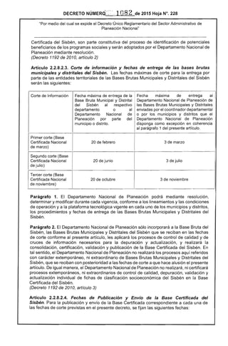 DECRETO NÚMERO': :.':: , 1082 de 2015 Hoja N°. 228
"Por medio del cual se expide el Decreto Único Reglamentario del Sector Administrativo de
Planeación Nacional"
Certificada del Sisbén, son parte constitutiva del proceso de identificación de potenciales
beneficiarios de los programas sociales y serán adoptados por el Departamento Nacional de
Planeación mediante resolución.
(Decreto 1192 de 2010, artículo 2)
Artículo 2.2.8.2.3. Corte de información y fechas de entrega de las bases brutas
municipales y distritales del Sisbén. Las fechas máximas de corte para la entrega por
parte de las entidades territoriales de las Bases Brutas Municipales y Distritales del Sisbén
serán las siguientes:
Fecha máxima de entrega al I
Departamento Nacional de Planeación de
las Bases Brutas Municipales y Distritales
enviadas por el coordinador departamental
o por los municipios y distritos que el
Departamento Nacional de Planeación
disponga como excepción en coherencia
al parágrafo 1 del presente artículo.
3 de marzo
3 de julio
3 de noviembre
Parágrafo 1. El Departamento Nacional de Planeación podrá mediante resolución,
determinar y modificar durante cada vigencia, conforme a los lineamientos y las condiciones
de operación y a la plataforma tecnológica vigente en cada uno de los municipios y distritos,
los procedimientos y fechas de entrega de las Bases Brutas Municipales y Distritales del
Sisbén.
Parágrafo 2. El Departamento Nacional de Planeación sólo incorporará a la Base Bruta del
Sisbén, las Bases Brutas Municipales y Distritales del Sisbén que se reciban en las fechas
de corte conforme al presente artículo, les aplicará los procesos de control de calidad y de
cruces de información necesarios para la depuración y actualización, y realizará la
consolidación, certificación, validación y publicación de la Base Certificada del Sisbén. En
tal sentido, el Departamento Nacional de Planeación no realizará los procesos aquí referidos
con carácter extemporáneo, ni extraordinario de Bases Brutas Municipales y Distritales del
Sisbén, que se reciban con posterioridad a las fechas de corte a que hace alusión el presente
artículo. De igual manera, el Departamento Nacional de Planeación no realizará, ni certificará
procesos extemporáneos, ni extraordinarios de control de calidad, depuración, validación y
actualización individual de fichas de clasificación socioeconómica del Sisbén en la Base
Certificada del Sisbén.
(Decreto 1192 de 2010, artículo 3)
Artículo 2.2.8.2.4. Fechas de Publicación y Envío de la Base Certificada del
Sisbén. Para la publicación y envío de la Base Certificada correspondiente a cada una de
las fechas de corte previstas en el presente decreto, se fijan las siguientes fechas:
 