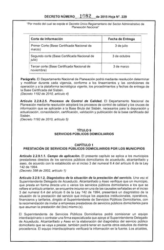 DECRETO NÚMERO o82 de 2015 Hoja N°. 229
"Por medio del se ovn..l"lo el Único Reglamentario del Sector Administrativo de
Planeación Nacional"
Corte de Información I
Primer Corte (Base Certificada Nacional de 3 julio
I
marzo)
Segundo corte (Base Certificada Nacional 3 de octubre
julio)
Tercer corte (Base Certificada Nacional de 3 de marzo
, noviembre)
Parágrafo. Departamento Nacional de Planeación podrá mediante resolución determinar
y modificar durante cada vigencia, conforme a los lineamientos y las condiciones de
operación ya la plataforma tecnológica vigente, los procedimientos y fechas de entrega
la Base Certificada del Sisbén.
(Decreto 1192 de 2010, artículo 4)
Artículo 2.2.8.2.5. Procesos de Control de Calidad. Departamento Nacional de
Planeación mediante resolución adoptará los procesos de control de calidad y cruces
información que se aplicarán a la Base Bruta del Sisbén, necesarios para depuración y
actualización, consolidación, certificación, validación y publicación de la certificada del
Sisbén.
(Decreto 1192 de 2010, artículo
TíTULO 9
SERVICIOS PÚBLICOS DOMICILIARIOS
CAPíTULO 1
PRESTACiÓN DE SERVICIOS PÚBLICOS DOMICILIARIOS POR lOS MUNICIPIOS
Artículo 2.2.9.1.1. Campo de aplicación. El presente capítulo se aplica a los municipios
prestadores directos los servicios públicos domiciliarios acueducto, alcantarillado y
aseo, de acuerdo con lo establecido en inciso 3 del numeral 6.4 del artículo 6 de la Ley
1 de 1994.
(Decreto 398 de 2002, artículo 1)
Articulo 2.2.9.1 Diagnóstico de la situación de la prestación del servicio. Una vez el
Superintendente Delegado Acueducto, Alcantarillado y Aseo verifique que un municipio,
que presta en forma directa uno o varios los servicios públicos domiciliarios a los que se
refiere artículo anterior, se encuentre incurso en una de causales señaladas en el inciso
3 del numeral 6.4 del artículo 6 la Ley 142 de 1994, presentará un diagnóstico de la
situación de la prestación del servicio incluya los aspectos institucionales, operativos,
financieros y tarifarios, dirigido al Superintendente Servicios Públicos Domiciliarios, con
recomendación invitar a prestadoras servicios públicos domiciliarios para
que asuman la prestación (los) mismo (s).
Superintendente de Servicios Públicos Domiciliarios podrá comisionar un equipo
interdiscipiínario o contratar una firma especializada que apoye Superintendente Delegado
de Acueducto, Alcantarillado y en la elaboración del diagnóstico servicio público
domiciliario que se vaya a prestar, también podrá tener en cuenta estudios de distinta
procedencia. El equipo interdisciplinario verificará la información en la fuente. Los alcaldes,
 