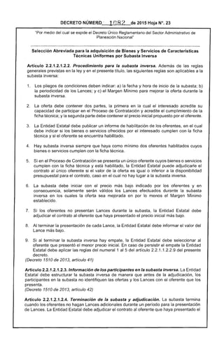 DECRETO NÚMERO_;·, 1n8 2 de 2015 Hoja N°. 23
"Por ex[;nae el Decreto Único Reglamentario del Sector Administrativo de
Planeación Nacional"
Selección Abreviada para la adquisición de Bienes y Servicios de Características 

Técnicas Uniformes por Subasta Inversa 

Artículo 2.2.1.2.1 Procedimiento para la subasta inversa. Además de las reglas
generales previstas en la ley y en el presente título, las siguientes son aplicables a la
subasta inversa:
1. 	 Los pliegos condiciones deben indicar: a) la fecha y hora de inicio de la subasta; b)
la periodicidad de los Lances; y Margen Mínimo para mejorar la oferta durante la
subasta inversa.
2. 	 La oferta debe contener dos partes, la primera en la cual el interesado acredite su
capacidad de participar en el Proceso de Contratación y acredite cumplimiento de la
ficha técnica; y segunda parte debe contener el precio inicial propuesto por el oferente.
3. 	 La Entidad Estatal debe publicar un informe habilitación de oferentes, en cual
indicar si los bienes o servicios ofrecidos por el interesado cumplen con la ficha
técnica y si oferente se encuentra habilitado.
Hay subasta inversa siempre haya como mínimo dos oferentes habilitados cuyos
bienes o servicios cumplen con la ficha técnica.
5. 	 en el Proceso de Contratación se presenta un único oferente cuyos bienes o servicios
cumplen con la ficha técnica y está habilitado, la Entidad puede adjudicarle el
contrato al oferente si el valor de la oferta es igual o inferior a la disponibilidad
presupuestal el contrato, caso en el cual no hay lugar a la subasta inversa.
6. 	 subasta debe iniciar con el precio más bajo indicado por los oferentes y en
consecuencia, solamente válidos los Lances efectuados durante su
en los cuales la oferta sea mejorada en por lo menos el Margen Mínimo
establecido.
7. 	 los oferentes no presentan Lances durante la subasta, la Entidad Estatal debe
adjudicar contrato al oferente que haya presentado precio inicial bajo.
Al terminar la presentación de cada Lance, la Entidad debe informar el valor del
Lance más bajo.
9. 	 al terminar la subasta inversa hay empate, la Entidad Estatal debe seleccionar al
oferente que presentó menor precio inicial. caso persistir el empate la Entidad
Estatal debe aplicar reglas del numeral 1 al 5 artículo 1.1.2.2.9 del n ..o,.,."".....
decreto.
(Decreto 1510 de 2013, artículo 41)
Artículo 2.2.1.2.1.2.3. Información de los participantes en la subasta inversa. La
Estatal debe estructurar la subasta inversa de manera que antes la adjudicación, los
participantes en subasta no identifiquen ofertas y los Lances con oferente que los
presenta.
(Decreto 1510 de 2013, artículo 42)
Articulo 2.2.1 .2.4. Terminación de la subasta y adjudicación. subasta termina
cuando los oferentes no hagan Lances adicionales durante un período para la presentación
Lances. La Entidad Estatal debe adjudicar el contrato al oferente haya presentado el
 