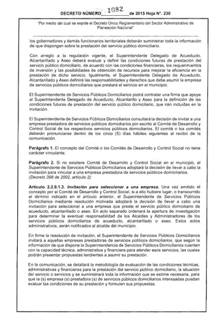 .. 1082 
 2015 Hoja N°. 230DECRETO
medio del cual se expide el Decreto Único. Reglamentario del Sector Administrativo de
Planeación Nacional"
los gobernadores y demás funcionarios territoriales suministrar toda información
de dispongan sobre la prestación del público domiciliario.
Con arreglo a la regulación vigente, el Superintendente Delegado de Acueducto,
Alcantarillado y Aseo deberá evaluar y definir las condiciones futuras de prestacIón del
servicio público domiciliario, de acuerdo con las condiciones financieras, los requerimientos
de inversión y las posibilidades obtención de recursos para mejorar la eficiencia en la
prestación dicho servicio. Igualmente, Superintendente Delegado de Acueducto,
Alcantarillado y Aseo definirá las responsabilidades y derechos que debe asumir la
servicios públicos domiciliarios que prestará el servicio en el municipio.
El Superintendente de Servicios Públicos Domiciliarios podrá contratar una firma que apoye
al Superintendente Delegado de Acueducto, Alcantarillo y Aseo para la definición las
condiciones futuras prestación del servicio público domiciliario, que irán incluidas en la
invitación.
Superintendente de Servicios blicos Domiciliarios consultará la decisión invitar a una
empresa prestadora de servicios públicos domiciliarios escrito al Comité de Desarrollo y
Control Social de respectivos servicios públicos domiciliarios. El comité o los comités
deberán pronunciarse dentro de los cinco (5) días hábiles siguientes al recibo de la
comunicación.
Parágrafo 1. El concepto del Comité o los Comités de Desarrollo y Control Social no tiene
carácter vinculante.
Parágrafo 2. no existiere Comité de Desarrollo y Control Social en mUniCipiO,
Superintendente de Servicios Públicos Domiciliarios adoptará la decisión de llevar a cabo la
invitación para vincular a una empresa prestadora de servicios públicos domiciliarios.
(Decreto de 2002, artículo 2)
Artículo 2.2.9.1.3. Invitación seleccionar a una empresa. Una vez emitido el
concepto por Comité de Desarrollo y Control Social, si a ello hubiere o transcurrido
el término indicado en el artículo anterior, el Superintendente de Servicios Públicos
Domiciliarios mediante resolución motivada adoptará la decisión de llevar a cabo una
invitación seleccionar a una que preste servicio público domiciliario de
acueducto, alcantarillado o aseo. acto separado ordenará apertura de investigación
para determ la eventual responsabilidad de los Alcaldes y Administradores los
servicios públicos domiciliarios de acueducto, alcantarillado o aseo. Estos actos
administrativos, serán notificados al alcalde del municipio.
firme la resolución de invitación, el Superintendente de Servicios Públicos Domiciliarios
invitará a aquellas empresas prestadoras servicios públicos domiciliarios, según la
información de que dispone la Superintendencia de Servicios Públicos Domiciliarios cuenten
con la capacidad técnica, administrativa y financiera para atender esos servicios, las cuales
podrán presentar propuestas tendientes a asumir su prestación.
la comunicación, se detallará la metodología evaluación las condiciones técnicas,
administrativas y financieras para la prestación del servicio público domiciliario, situación
del servicio o servicios y se suministrará toda la información que se estime necesaria,
que la (s) empresa (s) prestadora (s) servicios públicos domiciliarios interesadas puedan
evaluar las condiciones de su prestación y formulen sus propuestas.
 
