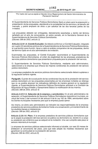 1082·
DECRETO 2015 Hoja N°. 231
"Por medio del cual se expide el Decreto Único Reglamentario del Sector Administrativo
Planeación Nacional"
El Superintendente de Servicios Públicos Domiciliarios fijará un plazo para la preparación y
presentación de propuestas, atendiendo a la complejidad de los servicios y tamaño del
mercado, y podrá ampliarlo de oficio o por solicitud de las dos terceras partes de los
invitados.
propuestas deberán ser entregadas, debidamente soportadas y dentro del término
señalado por el acto de convocatoria, en sobre cerrado, en la Secretaría General de la
Superintendencia de Servicios Públicos Domiciliarios.
(Decreto 398 de 2002, artículo 3)
Artículo 2.2.9.1.4. Comité Evaluador. deberá conformar un Comité Evaluador, integrado
por cuatro (4) servidores públicos de la Superintendencia de Servicios Públicos Domiciliarios,
el cual tendrá como función, llevar a cabo el análisis comparativo de las propuestas, dentro
del término fijado en el acto administrativo de invitación.
Examinadas propuestas, Comité Evaluador recomendará al Superintendente de
Servicios Públicos Domiciliarios, orden de elegibilidad las empresas prestadoras de
servicios públicos domiciliarios que presentaron propuesta para la prestación del servicio.
Superintendente de Servicios Públicos Domiciliarios, mediante acto administrativo,
seleccionará a la empresa que ofrezca las mejores condiciones de prestación del servicio
público domiciliario.
empresa prestadora de servicios públicos domiciliarios seleccionada deberá sujetarse a
la regulación tarifaria vigente.
Parágrafo. Cuando de evaluación de las condiciones futuras de la prestación del servicio
público domiciliario y/o las propuestas presentadas por las empresas invitadas se obtenga
que no es posible alcanzar los indicadores definidos de manera general en la regulación
vigente, el Superintendente de Servicios Públicos Domiciliarios solicitará a la Comisión de
Regulación de Agua Potable y Saneamiento Básico la modificación de los mismos.
(Decreto 398 de 2002, artículo 4)
Artículo 2.2.9.1 Selección de la empresa y servidumbre. acto administrativo de
selección, Superintendente Servicios Públicos Domiciliarios impondrá al municipio, en
virtud inciso 3 del numeral 6.4 del artículo 6 la Ley 142 de 1994, servidumbre sobre
bienes municipales necesarios para que la empresa pueda operar.
Así mismo, en dicho acto administrativo se indicarán las responsabilidades de la empresa 

prestadora de servicios públiCOS domiciliarios frente a la conservación y el mantenimiento de 

los aludidos bienes e instalaciones. 

(Decreto 398 de 2002, artículo 5) 

Artículo 2.2.9.1.6. Plazo. A la empresa prestadora de servicios públicos domiciliarios que 

se asigne la prestación del (los) servicio (s) público (s) domiciliario (s). tendrá (n) a cargo 

su prestación por término que se estipuló en invitación. Una vez cumplido este plazo 

servicio retornará al municipio. 

La empresa de servicios públicos seleccionada informará al alcalde, con seis (6) meses de 

antelación vencimiento plazo, para que éste adopte las medidas necesarias que 

garanticen la continuidad en prestación del servicio. 

(Decreto 398 de 2002, artículo 6) 

 