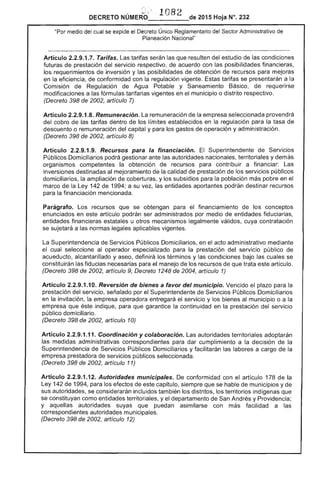 1 82DECRETO NOMERO~ . . .... de 2015 Hoja N°.
medio del se expide el Decreto Único Reglamentario del Sector Administrativo de
Planeación Nacional"
Artículo 2.2.9.1 Tarifas. tarifas serán las que resulten del estudio las condiciones
futuras de prestación del servicio respectivo, de acuerdo con las posibilidades financieras,
los requerimientos inversión y las posibilidades obtención de recursos para mejoras
en la eficiencia, de conformidad con la regulación vigente. Estas tarifas se presentarán a la
Comisión de Regulación de Agua Potable y Saneamiento Básico, requerirse
modificaciones a las fórmulas tarifarias vigentes en el municipio o distrito respectivo.
(Decreto 398 de 2002, artículo 7)
Artículo 2.2.9.1.8. Remuneración. La remuneración de la empresa seleccionada provendrá
cobro de tarifas dentro de límites establecidos en regulación para la tasa de
descuento o remuneración capital y para los gastos operación y administración.
(Decreto de 2002, artículo 8)
Artículo 2.2.9.1.9. Recursos para la financiación. El Superintendente de
Públicos Domiciliarios podrá gestionar las autoridades nacionales, territoriales y demás
organismos competentes la obtención recursos para contribuir a financiar: Las
inversiones destinadas mejoramiento de calidad de prestación de servicios públicos
domiciliarios, la ampliación de coberturas, y los subsidios para la población más pobre en el
marco de Ley 142 de 1994; a su vez, las entidades aportantes podrán destinar recursos
para la financiación mencionada.
Parágrafo. recursos se obtengan para el financiamiento de los conceptos
enunciados en artículo podrán ser administrados por medio entidades fiduciarias,
entidades financieras estatales u otros mecanismos legalmente válidos, cuya contratación
se sujetará a las normas legales aplicables vigentes.
La Superintendencia Servicios bUcos Domiciliarios, en el acto administrativo mediante
el cual al operador especializado para la prestación del servicio público de
acueducto, alcantarillado y aseo, definirá los términos y las condiciones bajo las cuales se
constituirán fiducias necesarias para el manejo de los recursos que trata artículo.
(Decreto 398 de 2002, artículo 9; Decreto 1248 de 2004, artículo 1)
Artículo 2.2.9.1.10. Reversión de bienes a favor del municipio. Vencido el plazo para la
prestación del servicio, señalado por el Superintendente Servicios Públicos Domiciliarios
en invitación, empresa operadora el servicio y los bienes municipio o a la
empresa éste indique, para que garantice la continuidad en la prestación del servicio
público domiciliario.
(Decreto 398 de 2002, artículo 10)
Artículo 2.2.9.1.11. Coordinación y colaboración. autoridades territoriales adoptarán
las medidas administrativas correspond para cumplimiento a la decisión la
Superintendencia Servicios Públicos Domiciliarios y facilitarán labores a cargo de la
prestadora servicios públicos seleccionada.
(Decreto 398 de 2002, artículo 11)
Artículo 2.2.9.1.1 Autoridades municipales. De conformidad con el artículo 178 de la
Ley 1 de 1994, para los de capitulo, siempre que se hable municipios y de
sus autoridades, se considerarán incluidos también los distritos, los territorios indígenas que
se constituyan como entidades territoriales, y el departamento San Andrés y Providencia;
y aquellas autoridades suyas que puedan con facilidad a las
correspondientes autoridades municipales.
(Decreto 398 de 2002, articulo
 