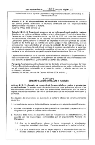 DECRETO NÚMERO 	 de 2015 Hoja N°. 233
"Por medio del cual se expide el Decreto Único Reglamentario del Sector Administrativo de
Planeación Nacional"
Artículo 2.2.9.1.13. Responsabilidad del municipio. Independientemente del prestador 

del servicio público domiciliario, el municipio continuará con sus responsabilidades 

constitucionales y legales en la materia. 

(Decreto 398 de 2002, artículo 13) 

Artículo 2.2.9.1.14. Creación de empresas de servicios públicos de regional. 

Atendiendo las políticas del Gobierno Nacional sobre Crecimiento Económico Sostenible y 

Generación Empleo contenidas en la Ley 812 de 2003, así como las condiciones 

socioeconómicas y culturales de regiones, la Superintendencia de Servicios Públicos 

Domiciliarios podrá promover creación de empresas de servicios públicos carácter 

regional de tal forma que se permita una gestión propia de los participantes, con sus 

consecuentes responsabilidades. tal caso, la prestación del servicio se entregará a la 

empresa así constituida, la cual deberá contratar al operador especializado y al supervisor 

del contrato de operación, previamente escogidos a través de un proceso de selección, 

mediante actos administrativos expedidos por la Superintendencia de Servicios Públicos. 

prestación del servicio por el operador especializado que seleccione la Superintendencia
de Servicios Públicos Domiciliarios y la supervisión del contrato de operación respectivo se
hará conforme a los términos y condiciones que señale esta Entidad.
Parágrafo. Para designación del supervisor del Contrato, la Superintendencia de Servicios 

Públicos Domiciliarios adelantará un proceso de selección que se regirá, en lo pertinente, 

por el procedimiento establecido en presente capítulo, y además normas que los 

modifiquen o adicionen. 

(Decreto 398 de 2002, artículo 14; Decreto 4251 de 2004, artículo 1) 

CAPíTULO 2 

ESTRATIFICACIONES URBANAS Y RURALES 

Artículo 2.2.9.2.1. Causales de renuencia de las autoridades a realizar o adoptar las
estratificaciones. En aquellos municipios y distritos donde no se realizaron o adoptaron
estratificaciones dentro del plazo legal, los gobernadores determinarán, por medios
legales probatorios existentes, las causas de la renuencia de las autoridades municipales y
distritales.
Son causales de renuencia de las autoridades a realizar o adoptar las estratificaciones
1. manifestación expresa de los alcaldes de no realizar o no adoptar las estratificaciones.
2. 	 No haber formulado en el proyecto de presupuesto apropiaciones que permitan cubrir
los gastos que genere proceso de estratificación.
3. 	 No haber dado inicio a los siguientes actos realización de estratificaciones, de
acuerdo con las metodologías suministradas por el Departamento Nacional
Planeación:
3.1 Que en la estratificación urbana no hayan comenzado la actualización
(Actividad 1 de la 1 "Censo de estratificación socioeconómica").
3.2 Que en la estratificación rural no hayan adquirido información básica en las
oficinas catastrales (Actividad 1 la 1 "Estratificación 1") o, cuando en
 