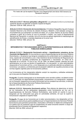 DECRETO NÚMERO 1082de 2015 Hoja N°. 235
medio del cual se expide el Decreto Único Reglamentario del Sector Administrativo
Planeación Nacional"
Artículo 2.2.9.2.7. Normas aplicables a Bogotá D.C. artículos a 2.2.9.2.6 del
presente decreto se aplicarán al Distrito Capital Bogotá.
(Decreto 1538 de 1996, artículo 15)
Artículo 2.2.9.2.8. Corrección de inconsistencias. Instituto Geográfico Agustín
Catastro Nacional y las oficinas de catastro Antioquia, Medellín y Cali corregir las
inconsistencias que presenten sus datos, en un plazo máximo de 30 d hábiles
contados a partir fecha en que municipio o distrito, con copia al Departamento
Nacional Planeación, lo solicite, con el fin que se aplique ágilmente la metodología de
estratificación de fincas y viviendas en la zona rural.
(Decreto 1538 de 1996, artículo 16)
CAPíTULO 3 

IMPEDIMENTOS Y RECUSACIONES ANTE LA SUPERINTENDENCIA DE SERVICIOS 

PÚBLICOS DOMICILIARIOS 

Artículo 2.2.9.3.1. Designación funcionario ad-hoc - Impedimentos miembros de las
Comisión de Regulación. En los eventos en que la Superintendencia de Servicios Públicos
Domiciliarios, o persona que tenga la competencia de conformidad con lo establecido en
la ley, separe del conocimiento a uno o más miembros de Comisiones Regulación por
la existencia causales constitutivas de impedimento o recusación, en virtud de lo
dispuesto en el artículo 110 de la Ley 1 de 1994, se deberá expedir, además del acto
administrativo en el que se decida el impedimento o la recusación, un acto administrativo
designando el funcionario ad hoc, y si el designado es un particular además se señalará sus
honorarios. Los plazos y condiciones para la posesión deberán ser aquellos previstos en las
normas vigentes para los funcionarios públicos.
Los funcionarios hoc designados deberán cumplir los requisitos y calidades señalados
por ley para los Comisionados.
Parágrafo. Cuando el designado no se desempeñe como público, se deberá contar
con certificado disponibilidad presupuestal, previamente a su designación, expedido
por la Comisión respectiva en la cual funcionario ad hoc prestará sus servicios, a solicitud
de Superintendencia Servicios Públicos Domiciliarios.
(Decreto 3243 de 2004, artículo 1)
Artículo 2.2.9.3.2. Honorarios funcionario ad-hoc. Para de determinar el monto
los honorarios de particulares designados como funcionarios ad hoc por la
Superintendencia de Servicios Públicos Domiciliarios, tendrá en cuenta lo que el
designado ad hoc demuestre gana en actividades similares, sin que se supere la
remuneración asignada al titular.
Parágrafo. El pago de honorarios por la labor encomendada a los designados ad hoc
señalados en este artículo podrá establecerse por la Superintendencia de Servicios Públicos
Domiciliarios para periodos quincenales, o al finalizar objeto la designación.
Los que se ocasionen para cumplimiento de estas funciones estarán a cargo del
presupuesto de la Comisión de Regulación respectiva.
(Decreto 3243 de 2004, artículo 2)
 