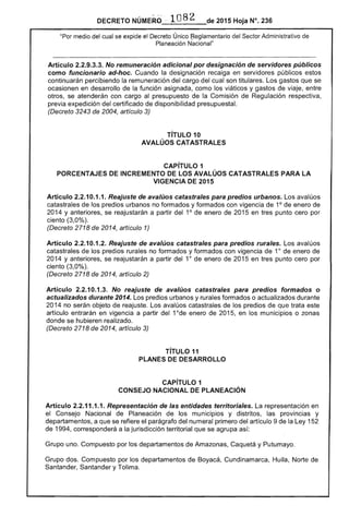 DECRETO NÚMERO · 108 2 de 2015 Hoja N°. 236
"Por medio del cual se expide el Decreto Único ~eglamentario del Sector Administrativo de
Planeación Nacional"
Artículo 2.2.9.3.3. No remuneración adicional por designación de servidores públicos
como funcionario ad-hoc. Cuando la designación recaiga en servidores públicos estos
continuarán percibiendo la remuneración del cargo del cual son titulares. Los gastos que se
ocasionen en desarrollo de la función asignada, como los viáticos y gastos de viaje, entre
otros, se atenderán con cargo al presupuesto de la Comisión de Regulación respectiva,
previa expedición del certificado de disponibilidad presupuesta!.
(Decreto 3243 de 2004, artículo 3)
TíTULO 10 

AVAlÚOS CATASTRALES 

CAPíTULO 1 

PORCENTAJES DE INCREMENTO DE lOS AVAlÚOS CATASTRALES PARA lA 

VIGENCIA DE 2015 

Artículo 2.2.10.1.1. Reajuste de avalúos catastrales para predios urbanos. Los avalúos
catastrales de los predios urbanos no formados y formados con vigencia de 10
de enero de
2014 y anteriores, se reajustarán a partir del 10
de enero de 2015 en tres punto cero por
ciento (3,0%).
(Decreto 2718 de 2014, artículo 1)
Artículo 2.2.10.1.2. Reajuste de avalúos catastrales para predios rurales. Los avalúos
catastrales de los predios rurales no formados y formados con vigencia de 10
de enero de
2014 Y anteriores, se reajustarán a partir del 10
de enero de 2015 en tres punto cero por
ciento (3,0%).
(Decreto 2718 de 2014, artículo 2)
Artículo 2.2.10.1.3. No reajuste de avalúos catastrales para predios formados o
actualizados durante 2014. Los predios urbanos y rurales formados o actualizados durante
2014 no serán objeto de reajuste. Los avalúos catastrales de los predios de que trata este
artículo entrarán en vigencia a partir del 1°de enero de 2015, en los municipios o zonas
donde se hubieren realizado.
(Decreto 2718 de 2014, artículo 3)
TíTULO 11 

PLANES DE DESARROllO 

CAPíTULO 1 

CONSEJO NACIONAL DE PlANEACIÓN 

Artículo 2.2.11.1.1. Representación de las entidades territoriales. La representación en
el Consejo Nacional de Planeación de los municipios y distritos, las provincias y
departamentos, a que se refiere el parágrafo del numeral primero del artículo 9 de la Ley 152
de 1994, corresponderá a la jurisdicción territorial que se agrupa así:
Grupo uno. Compuesto por los departamentos de Amazonas, Caquetá y Putumayo.
Grupo dos. Compuesto por los departamentos de Boyacá, Cundinamarca, Huila, Norte de
Santander, Santander y Tolima.
 