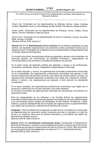 DECRETO NÚMERO .. 1082 de 2015 Hoja N°. 237
"Por medio del cual se expide el Decreto Único Reglamentario del Sector Administrativo de
Planeación Nacional"
Grupo tres. Compuesto por los departamentos de Atlántico, Bolívar, Cesar, Córdoba,
Guajira, Magdalena, Sucre y el Archipiélago de San Andrés, Providencia y Santa Catalina.
Grupo cuatro. Compuesto por los departamentos de Antioquia, Cauca, Caldas, Chocó,
Nariño, Quindío, Risaralda y Valle del Cauca.
Grupo cinco. Compuesto por los departamentos de Arauca, Casanare, Guanía, Guaviare,
Meta, Vaupés y Vichada.
(Decreto 2250 de 2002, artículo 1)
Artículo 2.2.11.1.2. Representación de los sectores. En los términos señalados por este 

capítulo, las siguientes organizaciones con personería jurídica presentarán ternas para la 

designación por el Presidente de la República de los representantes correspondientes ante 

el Consejo Nacional de Planeación. 

En el sector económico, las personas jurídicas que agremien y asocien a los industriales, los 

productos agrarios, los comerciantes, las entidades financieras y aseguradoras, los 

microempresarios y las empresas y entidades de prestación de servicios. 

En el sector social, las personas jurídicas que agremien o asocien a los profesionales, 

campesinos, empleados, obreros, trabajadores independientes e informales. 

En el sector educativo y cultural, las agremiaciones nacionales jurídicamente reconocidas 

de las universidades, las organizaciones jurídicamente reconocidas que agrupen a nivel 

nacional instituciones de educación primaria y secundaria de carácter público o privado, las 

organizaciones nacionales legalmente constituidas cuyo objeto sea el desarrollo científico, 

técnico o cultural y las organizaciones que agrupen a nivel nacional los estudiantes 

universitarios. 

En el sector ecológico, las organizaciones jurídicamente reconocidas cuyo objeto sea la 

protección y defensa de los recursos naturales y del medio ambiente. 

En el sector comunitario las agremiaciones nacionales de asociaciones comunitarias con 

personería jurídica. 

Para los representantes de los indígenas y las minorías étnicas las organizaciones 

nacionales jurídicamente reconocidas que agrupen a los indígenas, las comunidades negras 

y las comunidades isleñas raizales del Archipiélago de San Andrés, Providencia y Santa 

Catalina, y para los representantes de las mujeres, las organizaciones no gubernamentales 

cuyo objeto sea la protección y defensa de los derechos de la mujer. 

Parágrafo 1. Para los efectos de los dispuesto en este artículo, se tendrán en cuenta todas 

las organizaciones con personería jurídica, cualquiera que sea su naturaleza, su radio de 

acción y su cobertura, salvo para los sectores educativos y comunitarios que deben ser 

solamente de carácter nacional. 

(Decreto 2284 de 1994, artículo 5) 

Artículo 2.2.11.1.3. Coordinación conformación ternas. Corresponde al Departamento 

Nacional de Planeación, coordinar con las entidades territoriales, el proceso de conformación 

de las ternas de que trata el numeral primero del artículo 9 de la Ley 152 de 1994, de acuerdo 

con la agrupación territorial establecida en el artículo 2.2.11.1.1 del presente decreto. 

(Decreto 2250 de 2002, artículo 2)
 
