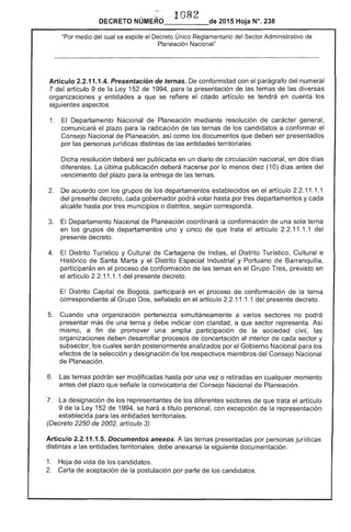 ,-.c' 82
DECRETO NÚMERO_'_l___de 2015 Hoja N°. 238
"Por medio del cual se expide el Decreto Único Reglamentario Sector Administrativo de
Planeación Nacional"
Artículo 2.2.11.1.4. Presentación ternas. conformidad con el parágrafo numeral
7 del artículo 9 la Ley 152 1994, para presentación de ternas de diversas
organizaciones y entidades a que se ,.",1',0,..", el citado artículo se tendrá en los
siguientes aspectos:
1. Departamento Nacional de Planeación mediante resolución carácter rU::Ur'lo"!':I1
comunicará el plazo para la radicación de ternas de los candidatos a conformar el
Consejo Nacional de Planeación. así como documentos que deben ser presentados
por personas jurídicas distintas de las entidades territoriales.
Dicha resolución deberá ser publicada en un diario de circulación nacional, en dos días
diferentes. última publicación deberá hacerse por lo menos diez (10) d antes
vencimiento del plazo para entrega las ternas.
2. 	 De acuerdo con los grupos de departamentos establecidos en el artículo 2.2.11.1.1
gobernador podrá volar hasta por tres departamentos y
por municipios o distritos, corresponda.
El Departamento Nacional de Planeación coordinará la conformación una terna
en los grupos de departamentos uno y cinco de que trata artículo 11.1.1 del
presente decreto.
4. 	 El Distrito Turístico y Cultural de Cartagena Indias, el Distrito Turístico, Cultural e
Histórico Santa Marta y Distrito Industrial y Portuario Barranquilla,
participarán en el proceso de conformación de las ternas en el Grupo previsto en
el artículo 2.2.11.1.1 del presente decreto.
Distrito Capital participará en el proceso conformación la terna
correspondiente al señalado en el artículo 11.1.1 del presente decreto.
Cuando una organización pertenezca simultáneamente a varios sectores no podrá
presentar más una terna y indicar con claridad, a que representa. Así
mismo, a fin de promover una amplia participación la sociedad civil,
organizaciones deben desarrollar procesos concertación al interior cada sector y
subsector, los cuales serán posteriormente analizados por el Gobierno Nacional para los
efectos de la selección y designación de los respectivos miembros del Consejo Nacional
Planeación.
6. 	 ternas podrán ser modificadas hasta por una vez o retiradas en cualquier momento
del plazo que señale la convocatoria Consejo Nacional de Planeación.
7. 	 designación los representantes los diferentes que trata el artículo
9 de la 1 1994. se hará a título personal, con excepción de la representación
establecida para entidades territoriales.
(Decreto 2250 de 2002, artículo 3)
Artículo 2.2.11.1 Documentos anexos. A las ternas presentadas por personas jurídicas
distintas a entidades territoriales, debe anexarse siguiente documentación:
1. 	 Hoja de vida de los
Carta aceptación candidatos.
 