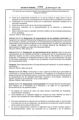 1082
DECRETO 2015 Hoja N°. 239
"Por medjo del cual se expide el Decreto Único Reglamentario del Sector Administrativo de
Planeación Nacional"
3. 	 Carta de la organización postulante en la cual se indique el sector para el cual se
presenta la terna como la experiencia y/o vinculación de los candidatos con el sector.
4. 	 Certificación la personería jurídica de la organización postulante expedida por la
autoridad competente.
Copia del acta de reunión en la cual se hizo la postulación.
6. 	 Documento explicativo de la representatividad la institución o instituciones
postulantes.
7. 	 suficientes sobre la identidad, domicilio y teléfono de las entidades postulantes y
de los candidatos.
(Decreto 2284 de 1994, artículo 7)
Artículo 2.2.11.1.6. Designación de representantes de las entidades territoriales. La
designación por parte del Presidente de la República de cinco (5) departamentos y de cuatro
(4) municipios y distritos que actuarán en el Consejo Nacional de Planeación, se hará con
independencia de la persona que ejerza cargo de gobernador o alcalde. Los gobernadores
y alcaldes podrán invitar a participar en Consejo Nacional de Planeación a los
gobernadores o alcaldes que hayan sido declarados electos.
(Decreto 2284 de 1994, artículo 3)
Artículo 2.2.11.1.7. Designación de representantes de los sectores. el caso de la
representación de las entidades territoriales, la designación de
diferentes sectores se hará a título personal. caso de falta absoluta de la persona
designada. Presidente de la República decidirá si hace una nueva designación con
en presentadas o si dispone que se presenten nuevas por entidades
del correspondiente sector.
Parágrafo. Estos Representantes Consejo Nacional de Planeación no podrán delegar su
participación.
(Decreto 2284 1994, artículo 8)
Artículo 2.2.11.1.8. Plazo. Transcurrido un mes a partir de
conformarse el Consejo Nacional de Planeación, el
designaciones de sus integrantes aunque no se hayan recibido ternas para el nombramiento
de representantes de las entidades territoriales, sectores o comunidades, ciñéndose al
régimen previsto en la Constitución, la Ley y capítulo.
(Decreto 2284 de 1994, artículo 9)
Artículo 2.2.11.1.9. Organización y funcionamiento. El Consejo Nacional de Planeación
será instalado por el Presidente de
funcionamiento por las siguientes reglas:
la República y se en su organización y
1. elegirán por mayoría de votos
Vicepresidente y Secretario.
una mesa directiva conformada por Presidente,
Será preSidido por el integrante elegido por mayoría de votos. Mientras se hace la
elección presidido por orden alfabético según cédula ciudadanía.
tomar decisiones en ejercicio de sus funciones consultivas exige un quórum igual
a la mitad más uno de sus integrantes. Las decisiones se tomarán por mayoría absoluta
sobre la base de existencia del quórum.
reunirá ordinariamente conforme al reglamento que el mismo Consejo expida y
extraordinariamente cuando sea convocado por su presidente o por Gobierno
la República hará las
 