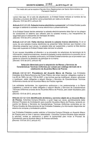 DECRETO NÚME'RO ,. 1082 de 2015 Hoja N°. 24
"Por medio cual se expide el Decreto Único Reglamentario del Sector Administrativo
Planeación Nacional"
Lance más bajo. En acto adjudicación, la Entidad indicará el nombre de los
oferentes y el precio del último Lance presentado por cada uno de ellos.
(Decreto 1510 2013, artículo 43)
Artículo 2.2.1.2.1 Subasta inversa electrónica o presencial. Entidad Estatal puede
escoger si adelanta la subasta inversa electrónica o presencialmente.
la Entidad decide adelantar la subasta electrónicamente debe fijar en los pliegos
de condiciones sistema que utilizará para la subasta inversa y los mecanismos de
seguridad para el intercambio de mensajes de datos.
(Decreto 1510 2013, artículo 44)
Artículo 2.2.1.2.1.2.6. Fallas técnicas durante la subasta inversa electrónica. Si en
curso una subasta inversa electrónica se fallas técnicas que impidan a los
oferentes sus Lances, la subasta debe ser suspendida y cuando la falla técnica
haya sido superada la Entidad Estatal debe reiniciar la subasta.
por causas imputables al oferente o a su proveedor de soluciones de tecnología de la
información y telecomunicaciones, durante la subasta inversa electrónica la conexión con el
sistema se pierde, la subasta continuará y la Entidad Estatal entiende que proveedor que
pierde su conexión ha desistido de participar en la misma.
(Decreto 1510 2013, artículo 45)
Selección Abreviada para la adquisición de Bienes y Servicios de
Características Técnicas Uniformes por compra por catálogo derivado de la
celebración de Acuerdos Marco de Precios
Artículo 2.2.1.2.1.2.7. Procedencia del Acuerdo Marco de Precios. Entidades
Estatales de la Rama Ejecutiva del Poder Público del orden nacional, obligadas a aplicar la
Ley 80 de 1993 y la 1150 2007, o las normas que modifiquen, aclaren, adicionen
o sustituyan, están obligadas a adquirir y Servicios de Características Técnicas
Uniformes a través los Acuerdos Marco Precios vigentes.
Las entidades territoriales, los organismos autónomos y los pertenecientes a la
Legislativa y Judicial no están obligados a adquirir y Servicios de Características
Técnicas Uniformes a través de los Acuerdos Marco de Precios, pero facultados para
hacerlo.
(Decreto 1510 de 2013, artículo 46)
Artículo 2.2.1.2.1.2.8. Identificación de bienes y servicios objeto de un Acuerdo Marco
de Precios. Colombia Compra Eficiente, o quien haga sus veces, periódicamente debe
efectuar Procesos de Contratación para suscribir Acuerdos Marco de Precios, teniendo en
cuenta los Bienes y Servicios de Características Técnicas Uniformes contenidos en los
Planes Anuales Adquisiciones de las Entidades Estatales y la información disponible del
sistema de compras y contratación pública.
Las Estatales pueden solicitar a Colombia Compra Eficiente un Acuerdo Marco
de Precios para un bien o servicio determinado. Colombia Compra Eficiente debe estudiar
la solicitud, su pertinencia y definirla oportunidad para iniciar el Proceso de
Contratación para Acuerdo Marco Precios solicitado.
(Decreto 1510 de 2013, artículo 4
 