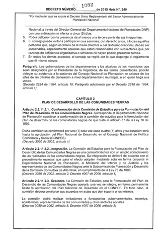 ,,-~ :'.~ 1082, l.•.' .... . .
DECRETO NUMERO_____de 2015 Hoja N°. 240
"Por medio del cual se expide el Decreto Único Reglamentario del Sector Administrativo de
Planeación Nacional"
Nacional, a través del Director General del Departamento Nacional de Planeación (DNP)
con una antelación no inferior a cinco (5) días.
5. 	 Podrá deliberar con la presencia de al menos una tercera parte de sus integrantes.
6. 	 El consejo puede invitar a participar en sus sesiones, con derecho a voz, a todas aquellas
personas que, según el criterio de la mesa directiva o del Gobierno Nacional, deban ser
escuchadas, especialmente aquellas que estén relacionadas con subsectores que por
razones de deficiencia organizativa o similares no hayan podido presentar ternas.
7. 	 En todos los demás aspectos, el consejo se regirá por lo que disponga el reglamento
que él mismo adopte.
Parágrafo. Los gobernadores de los departamentos y los alcaldes de los municipios que
sean designados por el Presidente de la República, de las ternas presentadas, podrán
delegar su asistencia a la sesiones del Consejo Nacional de Planeación en cabeza de los
jefes de las oficinas de planeación a nivel departamental o municipal, o en quien haga sus
veces.
(Decreto 2284 de 1994, artículo 10; Parágrafo adicionado por el Decreto 2616 de 1994,
artículo 1)
CAPíTULO 2 

PLAN DE DESARROllO DE lAS COMUNIDADES NEGRAS 

Artículo 2.2.11.2.1. Conformación de la Comisión de Estudios para la Formulación del
Plan de Desarrollo de las Comunidades Negras. Corresponde al Departamento Nacional
de Planeación coordinar la conformación de la comisión de estudios para la formulación del
plan de desarrollo de las comunidades negras de que trata el artículo 57 de la Ley 70 de
1993.
Dicha comisión se conformará por una (1) sola vez cada cuatro (4) años y su duración será
hasta la aprobación del Plan Nacional de Desarrollo en el Consejo Nacional de Poi ítica
Económica y Social (CONPES).
(Decreto 3050 de 2002, artículo 1)
Artículo 2.2.11.2.2. Integración. La Comisión de Estudios para la Formulación del Plan de
Desarrollo de las Comunidades Negras es una comisión técnica con un amplio conocimiento
de las realidades de las comunidades negras. Su integración se definirá de acuerdo con el
procedimiento especial que para el efecto adopten mediante acta en forma conjunta el
Departamento Nacional de Planeación, el Ministerio del Interior y de Justicia y los
representantes de las Comunidades Negras ante la Subcomisión de Planeación y Desarrollo
de la Comisión Consultiva de Alto Nivel, en cumplimiento de la Ley 70 de 1993.
(Decreto 3050 de 2002, artículo 2; Decreto 4007 de 2006, artículo 1)
Artículo 2.2.11.2.3. Sesiones. La Comisión de Estudios para la Formulación del Plan de
Desarrollo de las Comunidades Negras operará, una vez se integre, en forma permanente
hasta la aprobación del Plan Nacional de Desarrollo en el CONPES. En todo caso, la
comisión deberá consignar sus acuerdos en actas que den soporte a los mismos.
La comisión podrá realizar invitaciones a funcionarios gubernamentales, expertos,
académicos, representantes de las comunidades y otros sectores sociales.
(Decreto 3050 de 2002, artículo 3; Decreto 4007 de 2006, artículo 2)
 