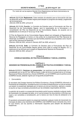lrJ82
DECRETO 2015 Hoja N°. 241
"Por medía del cual se expide el Decreto Único Reglamentario del Sector Administrativo
Planeación Nacional"
Artículo 2.2.11.2.4. Reglamento. Cada comisión estudios para la formulación del plan
desarrollo de las comunidades negras podrá adoptar su programa trabajo y reglamento
de funcionamiento.
(Decreto 3050 2002, artículo 5)
Artículo 2.2.11.2.5. Función. La Comisión de Estudios para la Formulación del Plan de
Desarrollo de las Comunidades será la responsable de la formulación y la
consolidación del Plan de Desarrollo de las Comunidades Negras, de acuerdo con lo
establecido en el artículo 57 de la Ley 70 de 1993.
Plan de Desarrollo de las Comunidades Negras deberá ser entregado al Departamento
Nacional de Planeación menos un mes antes la presentación del Plan Nacional de
Desarrollo al CONPES, de manera que sea factible presentar sus propuestas como insumo
para el Plan Nacional de Desarrollo.
(Decreto 3050 de 2002, artículo 6; Decreto 4007 de 2006, artículo 3)
Artículo 2.2.11 Sede. Comisión de Estudios para la Formulación del Plan de
Desarrollo de las Comunidades Negras tendrá como la ciudad de Bogotá, y
en las oficinas que le asigne Departamento Nacional de Planeación.
(Decreto 3050 de 2002, artículo 7)
TíTULO 12 

CONSEJO NACIONAL DE POLíTICA ECONÓMICA Y SOCIAL {CONPES) 

CAPíTULO 1 

SESIONES NO PRESENCIALES DEL CONSEJO DE POLÍTICA ECONÓMICA Y SOCIAL 

(CONPES) 

Artículo 2.2.12.1.1. Sesiones no presenciales. Las sesiones que de conformidad con lo
preceptuado por la de 1999 se lleven a cabo de forma no presencial en el Consejo
Nacional de Política Económica y (CONPES), yen el CONPES para la política social
(CONPES Social), deberán regirse por el siguiente procedimiento:
1. Convocatoria.
secretario del Consejo Nacional Política Económica y Social (CONPES) informará
Presidente de la República, la existencia de la circunstancia específica por la cual se requiere
una no presencial, planteada por al menos uno de sus miembros, siempre y cuando
el asunto se haya concertado previamente por las entidades responsables del tema.
petición de la sesión no presencial al secretario podrá mediante cualquier medio
transmisión de mensajes de datos. en el cual se anexen los documentos e informes que
vayan a ser sometidos a consideración. por lo menos con (3) días de antelación a la
secretario convocará la sesión no presencial mediante cualquier medio de transmisión de
mensajes datos a los miembros del CONPES o del CONPES Social indicando día y hora
en que iniciará, con los asuntos e información requerida para adoptar las decisiones
 