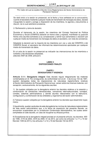 DECRETO NÚMERct: ,~ ; . 1082 de 2015 Hoja N°. 242
del cual se ov,",,,,'¡,,,, el Único Reglamentario del Administrativo de
Planeación Nacional"
dará inicio a la sesión no en la y hora en la convocatoria,
cuando el secretario mediante cualquier medio de transmisión de mensajes de datos,
inaugurada la sesión y ponga a disposición de miembros, la y documentos a
discutir, de lo cual solicitará constancia.
2. Deliberación y toma decisión.
Durante el transcurso de la sesión, miembros del Consejo Nacional Política
Económica y Social deberán en forma clara y expresa, manifestar su posición
frente a los asuntos sometidos a su consideración y remitir sus comentarios o decisión por
cualquier medio transmisión mensajes datos secretario, con nota constancia.
Adoptada decisión por mayoría de los miembros con voz y voto CONPES o del
CONPES Social, el secretario les informará las determinaciones aprobadas por cualquier
medio transmisión datos.
el acta de la sesión no presencial se indicarán intervenciones de los miembros e
invitados y decisiones adoptadas.
(Decreto 4487 de 2009, artícul01)
LIBRO 3 

DISPOSICIONES FINALES 

PARTE I 

DEROGATORIA Y VIGENCIA 

Artículo 3.1.1. Derogatoria Integral. decreto regula íntegramente materias
contempladas en él. Por consiguiente, de conformidad con el arto 3 de Ley 1 de 1887,
quedan derogadas todas las disposiciones naturaleza reglamentaria relativas
Sector Administrativo de Planeación Nacional que versan sobre mismas materias, con
excepción, exclusivamente, de sigu¡entes asuntos:
1) No quedan cobijados la derogatoria anterior los decretos relativos a la creación y
conformación de comisiones intersectoriales, comisiones interinstitucionales, consejos,
comités, sistemas administrativos y demás asuntos con la estructura,
configuración y conformación las entidades y organismos del sector administrativo.
2) Tampoco quedan cobijados por la derogatoria anterior los decretos que desarrollan
marco.
Igualmente, quedan excluidas de esta derogatoria normas de naturaleza reglamentaria
este sector administrativo que, a fecha de expedición del presente decreto, se
encuentren suspendidas por la Jurisdicción Contencioso Administrativa, las cuales serán
compiladas en este decreto, en caso de recuperar su eficacia jurídica.
4) Exceptúense de la derogatoria integral prevista en el presente artículo, decretos 600
1996,3176 2002,4479 2009,51 2012, como los artículos 1 a 11 y 19 del
Decreto 1 de 2013 y artículos 1 a 12 y 18 del de 2015.
 