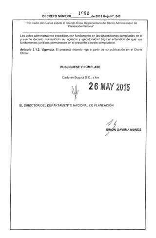 1'182
DECRETO NÚMERO_____de 2015 Hoja N°. 243
"Por medio del se expide el Decreto Único Reglamentario Administrativo de
Planeación Nacional"
Los actos administrativos expedidos con fundamento en las disposiciones compiladas en el
presente decreto mantendrán su vigencia y ejecutoriedad bajo el entendido que sus
fundamentos jurídicos permanecen en presente decreto compilatorio.
Artículo 3.1.2. Vigencia. presente decreto rige a partir su publicación en el
Oficial.
PUBLíQUESE y CÚMPLASE.
Dado en Bogotá D.C., a los
26 M Y 015
EL RECTOR DEPARTAMENTO NACIONAL PLANEACIÓN 

 