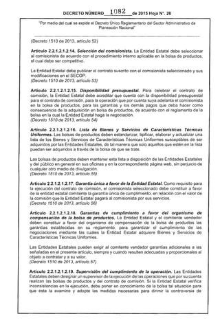 DECRETO 2015 Hoja N°.
"Por medio del cual se expide el Decreto Único Reglamentario del Sector Administrativo
Planeación l'Jacional"
(Decreto 1510 2013, artículo 52)
Artículo .2.14. Selección del comisionista. La Entidad debe
al comisionista acuerdo con procedimiento interno aplicable en la bolsa de productos,
el cual debe ser competitivo.
La Entidad Estatal debe publicar el contrato suscrito con el comisionista seleccionado y sus
modificaciones en el
(Decreto 1510 de 2013, artículo 53)
Artículo 2.2.1.2.1.2.1 Disponibilidad presupuesta/o Para celebrar contrato
comisión, la Entidad debe acreditar que cuenta con la disponibilidad presupuestal
para el contrato comisión, para la operación que por cuenta suya adelanta el comisionista
en la bolsa de productos, para garantías y los demás pagos que deba hacer como
consecuencia la adquisición en bolsa de productos, de acuerdo con reglamento la
bolsa en la cual la Entidad Estatal haga la negociación.
(Decreto 1510 2013, artículo 54)
Artículo 2.2.1.2.1.2.16. Lista de Bienes y Servicios Características Técnicas
Uniformes. Las bolsas productos deben estandarizar, tipificar, elaborar y actualizar una
lista de los Bienes y Servicios de Características Técnicas Uniformes susceptibles de ser
adquiridos por las Entidades Estatales, de manera que solo aquellos que en la lista
puedan ser adquiridos a de la bolsa que se trate.
bolsas de productos deben mantener esta lista a disposición de las Estatales
y del público en general en sus oficinas y en correspondiente página web, sin perjuicio de
cualquier otro medio de divulgación.
(Decreto 1510 de 2013, artículo 55)
Artículo 2.2.1.2.1.2.17. Garantía única a favor de Entidad Estatal. Como requisito para
la ejecución del contrato de comisión, comisionista seleccionado debe constituir a favor
de comitente la garantía única de cumplimiento, en relación con el valor de
la comisión la pagará al comisionista por sus servicios.
(Decreto 1510 2013, artículo 56)
Artículo 2.2.1.2.1.2.18. Garantías de cumplimiento a favor del organismo
compensación de la bolsa de productos. La Entidad y comitente vendedor
deben constituir a favor organismo compensación bolsa productos las
garantías establecidas en su reglamento, para garantizar el cumplimiento las
negociaciones mediante cuales la Entidad Estatal adquiere y Servicios de
Características Técnicas Uniformes.
Las Entidades Estatales pueden exigir al comitente vendedor garantías adicionales a las
señaladas en presente artículo, siempre y cuando resulten adecuadas y proporcionales al
objeto a contratar y a su valor.
(Decreto 1510 de 2013, artículo 57)
Artículo 2.2.1.2.1.2.19. Supervisión del cumplimiento de la operación. Entidades
Estatales deben designar un supervisor de la ejecución las operaciones que por su cuenta
realizan las bolsas productos y del contrato de comisión. la Entidad verifica
inconsistencias en la ejecución, debe poner en conocimiento la bolsa tal situación para
que la examine y adopte las medidas para dirimir la controversia
 