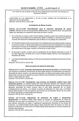 DECRETO NÚMeko .. 1082 de 2015 Hoja N°. 27
"Por medio del cual se expide el Decreto Único Reglamentario del Sector Administrativo de
Planeación Nacional"
conformidad con sus reglamentos y, de ser el caso, notifique del incumplimiento a su
organismo de compensación.
(Decreto 1510 de 2013, artículo 58)
Contratación de Menor Cuantía
Artículo 2.2.1.2.1.2.20. Procedimiento para la selección abreviada de menor
cuantía. Además de las normas generales establecidas en el presente título, las siguientes
reglas son aplicables a la selección abreviada de menor cuantía:
1. 	 En un término no mayor a tres (3) días hábiles contados a partir de la fecha de apertura
del Proceso de Contratación los interesados deben manifestar su intención de participar,
a través del mecanismo establecido para el efecto en los pliegos de condiciones.
2. 	 Si la Entidad Estatal recibe más de diez (10) manifestaciones de interés puede continuar
el proceso o hacer un sorteo para seleccionar máximo diez (10) interesados con quienes
continuará el Proceso de Contratación. La Entidad Estatal debe establecer en los pliegos
de condiciones si hay lugar a sorteo y la forma en la cual lo hará.
3. 	 Si hay lugar a sorteo, el plazo para la presentación de las ofertas empezará a correr el
día hábil siguiente a la fecha en la cual la Entidad Estatal informe a los interesados el
resultado del sorteo.
4. 	 La Entidad Estatal debe publicar el informe de evaluación de ofertas durante tres (3) días
hábiles.
(Decreto 1510 de 2013, artículo 59)
Otros procesos de selección abreviada
Artículo 2.2.1.2.1.2.21. Contratos de prestación de servicios de salud. La Entidad Estatal
que requiera la prestación de servicios de salud debe utilizar el procedimiento de selección
abreviada de menor cuantía. Las personas naturales o jurídicas que presten estos servicios
deben estar inscritas en el registro que para el efecto lleve el Ministerio de Salud y Protección
Social o quien haga sus veces.
(Decreto 1510 de 2013, artículo 60)
Artículo 2.2.1.2.1.2.22. Contratación cuyo proceso de licitación pública haya sido
declarado desierto. La Entidad Estatal que haya declarado desierta una licitación puede
adelantar el Proceso de Contratación correspondiente aplicando las normas del proceso de
selección abreviada de menor cuantía, para lo cual debe prescindir de: a) recibir
manifestaciones de interés, y b) realizar el sorteo de oferentes. En este caso, la Entidad
Estatal debe expedir el acto de apertura del Proceso de Contratación dentro de los cuatro
(4) meses siguientes a la declaratoria de desierta.
(Decreto 1510 de 2013, artículo 61)
Artículo 2.2.1.2.1.2.23. Adquisición de productos de origen o destinación
agropecuaria. La Entidad Estatal debe aplicar el proceso de adquisición en bolsa de
productos de que tratan los artículos 2.2.1.2.1.2.11 a 2.2.1.2.1.2.19 del presente decreto
para adquirir productos de origen o destinación agropecuaria ofrecidos en las bolsas de
productos. La Entidad Estatal puede adquirir tales productos fuera de bolsa si lo hace en
mejores condiciones. En este caso la Entidad Estatal debe expresar en los Documentos del
Proceso esta situación.
(Decreto 1510 de 2013, artículo 62)
 