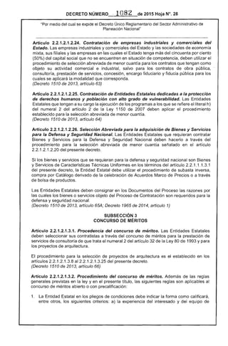 DECRETO NÚMERO. ' 1082 de 2015 Hoja N°. 28
"Por medio cual se av...... ,.,'" ''''I','OTl'" Único Reglamentario del Sector Administrativo de
Planeación' Nacional"
Artículo 2.2.1.2.1.2.24. Contratación industriales y comerciales del
Estado. Las empresas industriales y comerciales del y sociedades economía
mixta, sus filiales y empresas en las cuales el Estado tenga del cincuenta por ciento
(50%) del capital social que no se encuentren en situación de competencia, deben utilizar el
procedimiento de selección abreviada de menor cuantía para los contratos que tengan como
objeto su actividad comercial e industrial, salvo para los contratos de obra pública,
consultoría, prestación de servicios, concesión, encargo fiduciario y fiducia pública para los
cuales se aplicará modalidad que corresponda.
(Decreto 1510 2013, artículo 63)
Artículo 2.2.1.2.1.2.25. Contratación de Entidades Estatales dedicadas a la protección
de derechos humanos y población con alto grado de vulnerabilidad. Las Entidades
Estatales que tengan a su cargo la ejecución de los programas a los que se refiere el literal h)
del numeral 2 del artículo 2 de la Ley 1150 de 2007 deben aplicar procedimiento
establecido para selección abreviada de menor cuantía.
(Decreto 1510 de 2013, artículo 64)
Artículo 2.2.1.2.1.2.26. Selección Abreviada para la adquisición de Bienes y Servicios
para la Defensa y Seguridad Nacional. Entidades que requieran contratar
Bienes y Servicios para la y Seguridad Nacional deben hacerlo a través del
procedimiento para la selección abreviada menor cuantía señalado en el artículo
1 	 1 del presente decreto.
Si los bienes y servicios que se requieran la defensa y seguridad nacional son Bienes
y Servicios de Características Técnicas Uniformes en los términos del artículo 2.2.1 1.1 1
del presente decreto, la Entidad Estatal debe utilizar el procedimiento subasta inversa,
compra por Catálogo derivado de la celebración de Acuerdos Marco de Precios o a través
bolsa de productos.
Entidades deben consignar en los Documentos del Proceso las razones por
las cuales bienes o servicios objeto del Proceso de Contratación son requeridos para la
defensa y seguridad nacional.
(Decreto 1510 2013, artículo 65A; Decreto 1965 de 2014, artículo 1)
SUBSECCIÓN 3 

CONCURSO DE MÉRITOS 

Artículo 2.2.1.2.1.3.1. Procedencia del concurso de méritos. Las Entidades Estatales
deben seleccionar sus contratistas a través del concurso méritos para la prestación de
servicios de consultoría de que trata el numeral 2 del artículo de Ley 80 de 1 y para
los proyectos de arquitectura.
procedimiento para la selección proyectos de arquitectura es el establecido en los
artículos 1 1.3.8 al 1 .1.3.25 del presente decreto.
(Decreto 1 Ode 2013, artículo 66)
Artículo 2.2.1.2.1.3.2. Procedimiento del concurso de méritos. Además de las reglas
generales previstas en la ley y en el presente título, las siguientes reglas son aplicables
concurso de méritos abierto o con precalificación:
1. 	 La Entidad Estatal en los pliegos de condiciones debe indicar la forma como cal
entre otros, los siguientes a) la experiencia del interesado y del equipo de
 