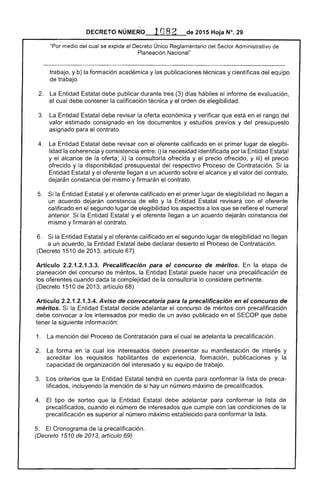 DECRETO 	 2015 Hoja N°, 29
"Por medio del cual se expide el Decreto Único Reglamentario del ....."""r'uw Administrativo
Planeación Nacional"
trabajo, y b) formación académica y las publicaciones técnicas y científicas del equipo
de trabajo.
2. 	 Entidad Estatal publicar durante (3) hábiles informe evaluación,
cual debe contener la calificación técnica y el orden de elegibilidad.
3. 	 La Entidad Estatal debe revisar la económica y verificar que en rango del
valor estimado consignado en los documentos y estudios previos y del presupuesto
asignado para el contrato.
4. 	 revisar con el oferente calificado en el primer lugar de elegibi­
lidad la coherencia y consistencia i) la necesidad identificada por la Entidad Estatal
y el alcance de la oferta; ii) la consultoría ofrecida y el precio ofrecido, y iii) precio
ofrecido y la disponibilidad presupuestal del respectivo Proceso de Contratación. Si la
Entidad Estatal y el llegan a un acuerdo el alcance y el valor del contrato,
constancia del mismo y firmarán el contrato.
Si la y el oferente calificado en el primer lugar de elegibilidad no llegan a
un acuerdo dejarán constancia de ello y la Estatal con el oferente
calificado en el segundo lugar de elegibilidad los aspectos a los que se refiere el numeral
anterior. Entidad Estatal y el oferente llegan a un acuerdo dejarán constancia del
mismo y firmarán el contrato.
6. 	 Si la Entidad y el oferente calificado en segundo de elegibilidad no llegan
a un acuerdo, la Entidad debe declarar desierto el '-'T(lCElso de Contratación. 

(Decreto 1510 201 artículo 67) 

Artículo 2.2.1.2.1 Precalificación para el concurso de méritos. En etapa 

planeación del concurso de méritos, la Entidad puede hacer una precalificación de 

los oferentes cuando dada la complejidad la consultoría lo considere pertinente. 

(Decreto 1 Ode 2013, artículo 68) 

Artículo 2.2.1 Aviso de convocatoria para la precalificación en el concurso de
méritos. la Estatal decide adelantar el concurso de méritos con precalificación
debe convocar a los interesados por medio de un aviso publicado en el que debe
la siguiente información:
1. mención del Proceso de Contratación el cual se adelanta la precalificación.
2. 	 La forma en cual los interesados deben presentar su manifestación interés y
acreditar los requisitos habilitantes experiencia, formación, publicaciones y la
capacidad de organización interesado y su equipo de trabajo.
3. criterios que la Entidad tendrá en cuenta para conformar la lista
incluyendo la mención si hay un número máximo de precalificados.
4. 	 El tipo sorteo que la Entidad debe adelantar para conformar la de
precalificados, el número de interesados cumple con las condiciones la
precalificación es superior al número máximo establecido para conformar lista.
5. 	 El Cronograma de la precalificación.
(Decreto de 2013, artículo 69)
 