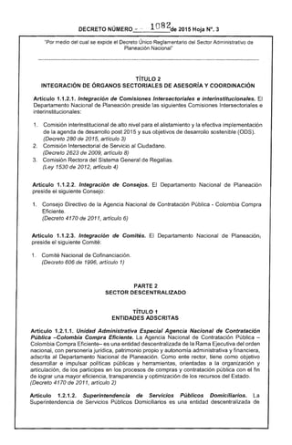 DECRETO NÚMERO "" -~ . 1 82de 2015 Hoja N°, 3
"Por medio cual se expide el Decreto Único Reglamentario Sector Administrativo
Planeación Nacional"
TíTULO 2 

INTEGRACiÓN ÓRGANOS SECTORIALES DE ASESORíA Y COORDINACiÓN 

Artículo 1.1.2.1. Integración de Comisiones Intersectoriales e interinstitucionales.
Departamento Nacional de Planeación preside las siguientes Comisiones Intersectoriales e
interinstitucionales:
1. 	 Comisión interinstitucional de alto nivel para el alistamiento y efectiva implementación
de la agenda de desarrollo post 2015 y sus objetivos de desarrollo sostenible (ODS).
(Decreto 280 de 2015, artículo 3)
Comisión Intersectorial de Servicio al Ciudadano. 

(Decreto 2623 2009, artículo 8) 

Comisión Rectora del Sistema General de Regalías. 

(Ley 1530 de 2012, artículo 4)
Artículo 1.1.2.2. Integración de Consejos. Departamento Nacional de Planeación
el siguiente Consejo:
1. 	 Consejo Directivo de la Agencia Nacional Contratación Pública - Colombia Compra
(Decreto 4170 de 2011, artículo
Artículo 1.1.2.3. Integración de Comités. El Departamento Nacional de Planeación,
el siguiente Comité:
1. 	 Comité Nacional de Cofinanciación.
(Decreto 606 de 1996, artículo 1)
PARTE 2 

SECTOR DESCENTRALIZADO 

TíTULO 1 

ENTIDADES ADSCRITAS 

Artículo 1.2.1.1. Unidad Administrativa Especial Agencia Nacional de Contratación
Pública -Colombia Compra Eficiente. La Agencia Nacional Contratación Pública ­
Colombia Compra Eficiente- es una entidad descentralizada de la Rama Ejecutiva del orden
nacional, con personería jurídica, patrimonio propio y autonomía administrativa y financiera,
adscrita al Departamento Nacional de Planeación. Como ente rector, tiene como objetivo
desarrollar e impulsar políticas públicas y herramientas, orientadas a la organización y
articulación, de los partícipes en procesos de compras y contratación pública con el fin
lograr una mayor eficiencia, transparencia y optimización de los recursos del Estado.
(Decreto 4170 de 2011, artículo 2)
Artículo 1.2.1.2. Superintendencia de Servicios Públicos Domiciliarios. La
Superintendencia de Servicios Públicos Domiciliarios es una entidad descentralizada de
 