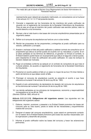 DECRETO NÚMERO·' . 108 2 de 2015 Hoja N°.
"Por medio del cual se expide el ÚniQo Reglamentario ,,,,,'u.... Administrativo
Planeación Nacional"
representante quien deberá ser arquitecto matriculado, en concordancia con el numeral
4 del artículo 2.2.1.2.1 17 del presente decreto.
Cancelar o responder por los honorarios de miembros del jurado calificador de
acuerdo con reglamento de honorarios la Colombiana Arquitectos.
Para el caso en el que el miembro del jurado calificador sea servidor público, éste no
tendrá derecho a los honorarios.
Revisar y dar el bueno a las bases concurso arquitectónico presentadas por el
organismo asesor.
9. 	 Definir si concurso arquitectura se hará en una o a rondas.
10. Recibir las propuestas 	 los proponentes y entregarlas jurado calificador para su
estudio, calificación y concepto.
11. Aceptar o rechazar el fallo del jurado calificador y contrato consultoría con el
proponente que obtuvo el primer puesto de acuerdo con su naturaleza y cuantía. Si en
plazo señalado en términos de referencia, el ganador no firmare el contrato, la
Entidad Estatal lo podrá hacer con el proponente que obtuvo el segundo o tercer puesto,
pero respetando el orden de calificación del jurado calificador. caso de rechazo la
decisión deberá ser motivada.
1 	 Pagar al contratista conforme se estipule en contrato consultoría de que trata
numeral anterior, de acuerdo reglamento de honorarios de la Sociedad Colombiana
de Arquitectos.
13. Proclamar en evento público el fallo en un plazo no mayor de quince (15) días hábiles a
partir del término en que deben rendir el fallo.
14. 	 Prorrogar el concurso arquitectura cuando se presente el evento a que hace
el numeral 5 del artículo 30 de la Ley 80 de 1993.
15. Expedir el administrativo de declaratoria de desierto del concurso arquitectura
en los términos numeral 7 del artículo 24 de la 80 1993.
1 demás señaladas en los principios transparencia, econom y responsabilidad
consagrados en la Ley 80 1
(Decreto 2326 1995, artículo 4)
Artículo 2.2.1 .3.1 Obligaciones del organismo asesor. Las siguientes son
obligaciones del organismo asesor:
1. 	 Elaborar, imprimir, promover y presentar a Estatal promotora las
concurso su visto bueno, previo recibo de las necesidades y requerimientos
materia del concurso.
Designar el asesor del concurso arquitectónico, quien estará en permanente contacto
con asesor la Entidad Estatal promotora para todos los relacionados con
la organización y desarrollo del proceso.
Informar al jurado calificador sobre las bases del concurso y hacer las aclaraciones
pertinentes.
 