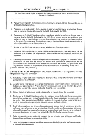 , ~- · 1082
DECRETO NUMERO 	 de 2015 Hoja N°. 33
"Por medio del cual se expide el Decreto Único Reglamentario del Sector Administrativo de
Planeación Nacional"
4. 	 Apoyar la divulgación de la realización del concurso arquitectónico de acuerdo con la
Entidad Estatal promotora.
5. 	 Asesorar en la elaboración de los avisos de apertura del concurso arquitectura de que
trata el numeral 3 inciso último del artículo 30 de la Ley 80 de 1993.
6. 	 Asesorar a la Entidad Estatal promotora cuando se solicite la audiencia de que trata el
numeral 4 del artículo 30 de la Ley 80 de 1993. En el evento en que sea solicitada esta
audiencia para el caso de los concursos de arquitectura, se practicará en la regional de
la Sociedad Colombiana de Arquitectos correspondiente al lugar donde se desarrolla la
labor objeto del concurso de arquitectura.
7. 	 Apoyar la inscripción de los proponentes a la Entidad Estatal promotora.
8. 	 Proyectar para la aprobación de la Entidad Estatal promotora, las respuestas de las
consultas que hicieran los proponentes, relacionadas con los aspectos técnicos del
concurso.
9. 	 En acto público donde se efectúe la proclamación del fallo, apoyar a la Entidad Estatal
promotora. En éste acto se abrirán los sobres que contiene la identificación de los
ganadores en los términos de las bases del concurso. Así mismo, se procederá a la
adjudicación tal como lo estipula el numeral 10 del artículo 30 de la Ley 80 de 1993.
(Decreto 2326 de 1995, artículo 5)
Artículo 2.2.1.2.1.3.13. Obligaciones del jurado calificador. Las siguientes son las
obligaciones del jurado calificador:
1. 	 Estudiar y aceptar las bases del concurso de arquitectura como el fundamento primordial
para practicar la calificación.
2. 	 Aceptar como valor de sus honorarios el consignado en el reglamento de honorarios de
la Sociedad Colombiana de Arquitectos. Sin embargo, en caso que el miembro del jurado
calificador sea servidor público no tendrá derecho a los honorarios.
3. 	 Haber visitado el sitio donde se irá a desarrollar el trabajo objeto del concurso.
4. 	 Recibir de la Entidad Estatal promotora los trabajos presentados por los proponentes,
estudiarlos, analizarlos y evaluarlos detenidamente. Estas propuestas permanecerán en
su poder y bajo su responsabilidad con carácter de reserva absoluta hasta la fecha de
emitir el concepto correspondiente, es decir cuando se haga público.
5. 	 Emitir el concepto de las propuestas presentadas acorde con el número de premios
definidos para el concurso de arquitectura. En el evento que la propuesta contenga
labores técnicas y/o profesionales de apoyo su estudio se hará de una manera integral,
en concordancia con el inciso 2 del artículo 2.2.1.2.1.3.8 del presente decreto.
6. 	 Dejar constancia en un acta del proceso de los criterios que el jurado calificador
desarrolló para obtener el concepto emitido.
7. 	 Hacer las observaciones que considere necesarias al trabajo ganador y a los que ocupen
el segundo y tercer puesto.
 