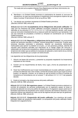 DECRETO NÚMERO 1082 de 2015 Hoja N°. 34
"Por medio del cual se expide el Decreto Único Reglamentario del Sector Administrativo de
Planeación Nacional"
8. 	 Manifestar a la Entidad Estatal promotora la declaratoria de desierto el concurso de
arquitectura, en caso que se presente el impedimento de la escogencia objetiva de que
trata el numeral 18 del artículo 25 de la Ley 80 de 1993.
9. Las demás que considere necesarias la Entidad Estatal promotora. 

(Decreto 2326 de 1995, artículo 6) 

Artículo 2.2.1.2.1.3.14. Incumplimiento de las Obligaciones del jurado calificador. En
caso que los miembros del jurado calificador incumplan cualquiera de las obligaciones
definidas en los artículos 2.2.1.2.1.3.13 y 2.2.1 .2.1 .3.20 del presente decreto, será causal
para ser removido inmediatamente de su cargo por parte del organismo que representa. Una
vez sea removido se procederá a nombrar su remplazo en coordinación con la Entidad
Estatal promotora.
(Decreto 2326 de 1995, artículo 7)
Artículo 2.2.1.2.1.3.15. Requisitos y obligaciones de los proponentes. Los proponentes
podrán ser personas naturales o jurídicas, uniones temporales o consorcios. Cuando sean
personas naturales nacionales o extranjeros, deberán ser arquitectos debidamente
matriculados para ejercer la profesión en el país, y si son personas jurídicas, además del
requisito para personas naturales que intervienen en el trabajo objeto del concurso y
relacionado con el tema de la arquitectura, deberá la empresa tener dentro de sus estatutos
el ejercicio de la labor que se solicita en el proceso de selección y tener dentro de su nómina
de personal a arquitectos que cumplan con dicha función.
Las siguientes son las obligaciones de los proponentes:
1. 	 Adquirir las bases del concurso, y presentar su propuesta respetando los lineamientos
expuestos en las mismas.
2. 	 Cumplir con los requerimientos de fecha, hora, lugar y forma de presentación de la
propuesta.
3. 	 Hacer las modificaciones que le sean recomendadas por el jurado calificador cuando el
proceso de selección sea a dos rondas y al final del proceso para el que ocupó el primer
puesto o el segundo y tercero, en el evento en que el primero no firme el contrato de
consultoría en concordancia con el numeral 11 del artículo 2.2.1.2.1.3.11 del presente
decreto.
4. Acatar el concepto y las observaciones del jurado calificador.
(Decreto 2326 de 1995, artículo 8)
Artículo 2.2.1.2.1.3.16. Del organismo asesor. La Entidad Estatal promotora celebrará un
contrato de prestación de servicios profesionales con el organismo asesor al iniciar el
proceso de selección de concurso público de arquitectura. El organismo asesor podrá ser la
Sociedad Colombiana de Arquitectos como cuerpo consultivo del Gobierno Nacional y único
organismo idóneo que adelanta en cada una de las regiones del país este tipo de gestiones.
(Decreto 2326 de 1995, artículo 9)
Artículo 2.2.1.2.1.3.17. Composición del jurado calificador. Los miembros del jurado
calificador deben ser arquitectos matriculados. La composición del jurado calificador estará
integrada de la siguiente forma:
 