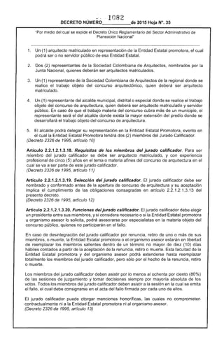 En caso
hábiles I"rU"iT~n
Entidad
totalmente
o muerte.
1082
DECRETO NÚMERO_____de 2015 Hoja N°.
:--.,¡:::.,'rnr Administrativo de"Por medio cual se expide el Decreto Único Reglamentario
Planeación Nacional"
1. 	 Un (1) arquitecto matriculado en representación de la Entidad promotora, el cual
pod ser o no servidor público de esa Entidad Estatal.
2. 	 Dos (2) de la Sociedad Colombiana Arquitectos, nombrados por la
Junta Nacional, quienes deberán ser arquitectos matriculados.
de la Sociedad Colombiana de Arquitectos la regional donde se
del concurso arquitectónico, qutrabajo objeto ser arquitecto
matriculado.
4. se trabajo
matriculado y servidor
un municipio, el
predio donde se
su representación en la Entidad Promotora, evento en
nt.ri<:>rI
artículo 10)
t:st.atal Promotora tendrá dos (2) miembros Jurado Calificador.
Artículo 1.3.18. Requisitos de los miembros del jurado calificador. Para ser
miembro del jurado calificador se debe ser arquitecto matriculado, y con experiencia
profesional cinco (5) años en el tema o materia afines del concurso arquitectura en el
cual se va a ser de jurado calificador.
(Decreto 1995, artículo 11)
Artículo 2.2.1 .3.19. Selección del jurado calificador. jurado calificador debe ser
nombrado y conformado antes de la apertura de concurso arquitectura y su aceptación
cumplimiento de las obligaciones consagradas en artículo 2.2.1.2.1.3.13 del
1995, artículo 12)
implica
Funciones del jurado 	 jurado calificador debe elegir
sus miembros, y si considera Entidad Estatal promotora
u asesor lo solicita, podrá asesorarse en materia objeto del
concurso público, no participarán en el fallo.
desintegración del jurado calificador por retiro de uno o más de sus
o muerte, la Entidad Estatal promotora o organismo asesor estarán en libertad
los miembros salientes dentro un no mayor de diez (10) días
a partir la aceptación de la Esta facultad de la
promotora y del organismo asesor podrá hasta reemplazar
miembros del jurado calificador, pero el hecho de la renuncia, retiro
Los miembros jurado calificador deben asistir por lo menos al ochenta por ciento (80%)
de juzgamiento y tomar decisiones siem por mayoría absoluta de los
miembros del jurado calificador deben a la sesión en la cual se emita
de
debe consignarse en el acta del fallo firmada por cada uno de ellos.
jurado calificador puede otorgar menciones honoríficas, las cuales no comprometen
contractualmente ni a la Entidad Estatal promotora ni asesor.
de 1995, artículo 13)
 