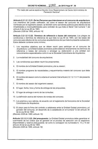 DECRETO NÚMERO .. 108 2 de 2015 Hoja N°. 36
"Por medio del cual se expide el Decreto Único Reglamentario del Sector Administrativo de
Planeación Nacional"
Artículo 2.2.1.2.1.3.21. De las Personas que intervienen en el concurso de arquitectura.
Los miembros del jurado calificador, así como el asesor del concurso de arquitectura
nombrado por el organismo asesor, se tendrán como servidores públicos para efectos de las
inhabilidades e incompatibilidades para contratar de que trata el literal f del numeral 1 del
artículo 8 de la Ley 80 de 1993.
(Decreto 2326 de 1995, artículo 14)
Artículo 2.2.1.2.1.3.22. Términos de referencia o bases del concurso. Los pliegos de
condiciones o términos de referencia de que trata la Ley 80 de 1993, son las bases del
concurso para efectos de los concursos arquitectónicos de que trata la presente subsección.
Estos deberán contener como mínimo:
1. 	 Los requisitos objetivos que se deben reunir para participar en el concurso de
arquitectura. La Entidad Estatal promotora podrá elaborar directamente los términos de
referencia o bases del concurso o encargar su elaboración a una entidad con
conocimientos especializados como lo es la Sociedad Colombiana de Arquitectos;
2. 	 La modalidad del concurso de arquitectura;
3. 	 Las condiciones que deben reunir los proponentes;
4. 	 El nombre de la Entidad Estatal promotora y de su asesor;
5. 	 El nombre programa de necesidades y requerimientos materia del concurso que debe
elaborar;
6. 	 El nombre del asesor como lo ordena el numeral 2 del artículo 2.2.1.2.1.3.11 del presente
decreto;
7. 	 El nombre del asesor del organismo asesor;
8. 	 El lugar, fecha, hora y forma de entrega de las propuestas;
9. 	 El lugar de entrega o envío de las consultas;
10. La definición acerca del número de rondas del concurso;
11. Los premios y sus valores, de acuerdo con el reglamento de honorarios de la Sociedad
Colombiana de Arquitectos.
12. El plazo para la firma del contrato a celebrarse entre la Entidad Estatal promotora y el
ganador del concurso, en desarrollo de lo establecido en el numeral 12 del artículo 30
de la Ley 80 de 1993.
(Decreto 2326 de 1995, artículo 15)
Artículo 2.2.1.2.1.3.23. Del presupuesto. La Entidad Estatal promotora debe garantizar el
cubrimiento de los costos que se generen en el proceso de selección con la respectiva
disponibilidad y reserva presupuestal, tal como lo consagran los numerales 6, 13 y 14 del
artículo 25 de la Ley 80 de 1993.
(Decreto 2326 de 1995, artículo 16)
 
