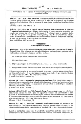 .~ 1082
DECRETO NÚMERO_____de 2015 Hoja N°. 37
"Por medio del cual se explloe el Único Administrativo
Planeación Nacional"
Artículo 2.2.1 .3.24. las garantías. producto final de la convocatoria materia de la
presente subsección deberá ser un proyecto en el nivel que se solicite en las del
concurso. Por lo no deberán presentar garantía seriedad de ofrecimientos
hechos.
(Decreto de 1995, artículo 17)
Artículo 2.2.1 .3.25. De la cuantia de los Trabajos Relacionados con el Ejercicio
Profesional de la Arquitectura. El valor de la cuantía de los contratos consultoría que
resulten del proceso de selección de Concurso de Arquitectura el resultado los
costos del trabajo diseño, planos, anteproyectos y proyectos arquitectónicos, más los
costos de los estudios o labores técnicas fundamentales que apoyan el objeto del concurso,
es decir, las propuestas se tendrán como una unidad.
(Decreto 2326 de 1995, artículo 19)
SUBSECCIÓN 4 

CONTRATACiÓN DIRECTA 

Artículo 2.2.1.2.1.4.1. Acto administrativo dejustificación la contratación directa.
Entidad Estatal debe señalar en un acto administrativo justificación para contratar bajo la
modalidad de contratación directa, el cual debe contener:
1. La causal que invoca para contratar directamente.
El objeto del contrato.
presupuesto para la contratación y las condiciones que exigirá al contratista.
4. lugar en el cual interesados pueden consultar los estudios y documentos previos.
acto administrativo no es necesario cuando el contrato a celebrar es de prestación de
servicios profesionales y de apoyo a la gestión, y para los contratos que tratan los literales
(a) y (b) del artículo 1.2.1 del presente decreto.
(Decreto 1510 de 2013, artículo 73)
Artículo 2.2.1.2.1.4.2. Declaración de urgencia manifiesta. la causal de contratación
directa es la urgencia manifiesta, el administrativo la declare hará veces acto
administrativo de justificación, yen caso la Entidad no obligada a elaborar
estudios y documentos previos.
(Decreto 1510 de 2013, artículo
Artículo 2.2.1.2.1.4.3. No publicidad de estudios y documentos previos. Los estudios y
documentos previos elaborados para los siguientes Procesos Contratación no son
públicos: a) la contratación de empréstitos; b) los contratos interadministrativos que celebre
el Ministerio Hacienda y Crédito Público con el Banco República, y c) los contratos
a los que se el .1.2.1.4.6 del presente decreto.
(Decreto 1510 2013, artículo 75)
Artículo 2.2.1.2.1.4.4. Convenios o contratos interadministrativos. modalidad de
la contratación entre Entidades Estatales es la contratación directa; y en
le es aplicable lo establecido en el artículo 2.2.1.2.1.4.1 del presente decreto.
Cuando la totalidad del presupuesto de una Entidad parte presupuesto
otra con ocasión un convenio o contrato interadministrativo, el monto del presupuesto de
 