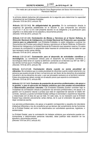 DECRETO NÚMERO_·_1_n_,,)_B_2_de 2015 Hoja N°. 38
"Por medio del cual se expide el Decreto Único Reglamentario del Sector Administrativo de
Planeación Nacional"
la primera deberá deducirse del presupuesto de la segunda para determinar la capacidad
contractual de las Entidades Estatales.
(Decreto 1510 de 2013, artículo 76)
Artículo 2.2.1.2.1.4.5. No obligatoriedad de garantías. En la contratación directa la
exigencia de garantías establecidas en la Sección 3, que comprende los artículos
2.2.1.2.3.1.1 al 2.2.1.2.3.5.1.del presente decreto no es obligatoria y la justificación para
exigirlas o no debe estar en los estudios y documentos previos.
(Decreto 1510 de 2013, artículo 77)
Artículo 2.2.1.2.1.4.6. Contratación de Bienes y Servicios en el Sector Defensa, la
Dirección Nacional de Inteligencia y la Unidad Nacional de Protección que necesiten
reserva para su adquisición. Las Entidades Estatales no están obligadas a publicar los
Documentos del Proceso para adquirir bienes y servicios en el Sector Defensa, la Dirección
Nacional de Inteligencia y la Unidad Nacional de Protección que requieren reserva. En estos
procesos de contratación la adquisición debe hacerse en condiciones de mercado sin que
sea necesario recibir varias ofertas.
(Decreto 1510 de 2013, artículo 78)
Artículo 2.2.1.2.1.4.7. Contratación para el desarrollo de actividades científicas y
tecnológicas. La contratación directa para el desarrollo de actividades científicas y
tecnológicas debe tener en cuenta la definición contenida en el Decreto-Ley 591 de 1991 y
las demás normas que lo modifiquen, aclaren, adicionen o sustituyan.
(Decreto 1510 de 2013, artículo 79)
Artículo 2.2.1.2.1.4.8. Contratación directa cuando no exista pluralidad de
oferentes. Se considera que no existe pluralidad de oferentes cuando existe solamente una
persona que puede proveer el bien o el servicio por ser titular de los derechos de propiedad
industrial o de los derechos de autor, o por ser proveedor exclusivo en el territorio nacional.
Estas circunstancias deben constar en el estudio previo que soporta la contratación.
(Decreto 1510 de 2013, artículo 80)
Artículo 2.2.1.2.1.4.9. Contratos de prestación de servicios profesionales y de apoyo a
la gestión, o para la ejecución de trabajos artísticos que solo pueden encomendarse
a determinadas personas naturales. Las Entidades Estatales pueden contratar bajo la
modalidad de contratación directa la prestación de servicios profesionales y de apoyo a la
gestión con la persona natural o jurídica que esté en capacidad de ejecutar el objeto del
contrato, siempre y cuando la Entidad Estatal verifique la idoneidad o experiencia requerida
y relacionada con el área de que se trate. En este caso, no es necesario que la Entidad
Estatal haya obtenido previamente varias ofertas, de lo cual el ordenador del gasto debe
dejar constancia escrita.
Los servicios profesionales y de apoyo a la gestión corresponden a aquellos de naturaleza
intelectual diferentes a los de consultoría que se derivan del cumplimiento de las funciones
de la Entidad Estatal, así como los relacionados con actividades operativas, logísticas, o
asistenciales.
La Entidad Estatal, para la contratación de trabajos artísticos que solamente puedan en­
comendarse a determinadas personas naturales, debe justificar esta situación en los
estudios y documentos previos.
(Decreto 1510 de 2013, artículo 81)
 