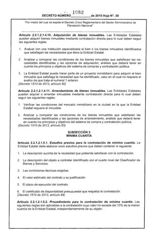 ~, 1082
DECRETO NÚMERO_____de 2015 Hoja N°. 39
medio del cual se expide el Decreto Único Reglamentario del "''''''f'Tnr Administrativo de
Planeación Nacional"
los
opciones
Artículo 2.2.1.2.1.4.10. Adquisición de bienes inmuebles. Entidades Estatales
pueden adquirir bienes inmuebles mediante contratación directa para lo cual deben seguir
las siguientes reglas:
1. 	 Avaluar con una institución especializada bien o los bienes inmuebles identificados
que satisfagan las necesidades que tiene la Entidad Estatal.
Analizar y comparar condiciones inmuebles que satisfacen las ne­
cesidades identificadas y adquisición. análisis que deberá en
cuenta los principios y objetivos del de compras y contratación pública.
Entidad Estatal puede hacer parte de un proyecto inmobiliario para adquirir el bien
inmueble que satisfaga la necesidad ha identificado, caso en cual no requiere
avalúo de que trata el numeral 1 anterior.
(Decreto 1510 de 2013, artículo
Artículo 2.2.1.2.1.4.11. Arrendamiento de bienes inmuebles. Entidades Estatales
pueden alquilar o arrendar inmuebles mediante contratación directa para lo cual deben
seguir siguientes reglas:
1. 	 Verificar condiciones del mercado inmobiliario en la ciudad en que la Entidad
requiere el inmueble.
Analizar y comparar las condiciones de los bienes inmuebles que satisfacen las
necesidades identificadas y las opciones de arrendamiento, análisis que deberá tener
en cuenta los principios y objetivos del sistema compra y contratación pública.
(Decreto 1510 de 2013, artículo 83)
SUBSECCIÓN 5 

MíNIMA CUANTíA 

Artículo 2.2.1 .5.1. Estudios previos para la contratación de mínima cuantía. 

Entidad 
 debe unos estudios previos deben contener lo siguiente:
1. 	 La descripción sucinta de necesidad pretende satisfacer con la contratación.
2. 	 La descripción objeto a contratar identificado con cuarto nivel del Clasificador
Bienes y Servicios.
condiciones técnicas
4. valor estimado del contrato y su justificación.
5. de ejecución del contrato.
6. certificado disponibilidad presupuestal que respalda la contratación.
(Decreto 1510 de 2013, artículo 84)
Artículo 2.2.1 Procedimiento para contratación mmlma cuantía. Las
siguientes reglas son aplicables a la contratación cuyo valor no excede del 10% de la menor
cuantía de Entidad Estatal, independientemente de su objeto:
 