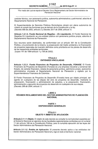 DECRETO NÚMERO . 1082 de 2015 Hoja N°. 4
"Por medio del cual se expide el Decreto Único Reglamentario del Sector Administrativo de
Planeación Nacional"
carácter técnico, con personería jurídica, autonomía administrativa y patrimonial, adscrita al
Departamento Nacional de Planeación.
El Superintendente de Servicios Públicos Domiciliarios obrará con plena autonomía de
criterio al cumplir las funciones que se derivan de la Constitución y la ley.
(Decreto 990 de 2002, artículo 2 y Decreto 3517 de 2009, artículo 1)
Artículo 1.2.1.3. Fondo Nacional de Regalías - En Liquidación. El Fondo Nacional de
Regalías En Liquidación es una entidad pública con personería jurídica propia, adscrita al
Departamento Nacional de Planeación.
Sus recursos serán destinados, de conformidad con el artículo 361 de la Constitución
Política, a la promoción de la minería, la preservación del medio ambiente y la financiación
de proyectos regionales de inversión definidos como prioritarios en los planes de desarrollo
de las respectivas entidades territoriales.
(Leyes 141 de 1994 artículo 1 y 756 de 2002).
TíTULO 2 

ENTIDADES VINCULADAS 

Artículo 1.2.2.1. Fondo Financiero de Proyectos de Desarrollo, FONADE. El Fondo
Financiero de Proyectos de Desarrollo (Fonade) es una empresa industrial y comercial del
Estado, de carácter financiero, dotada de personería jurídica, patrimonio propio, autonomía
administrativa vinculada al Departamento Nacional de Planeación y vigilado por la
Superintendencia Financiera de Colombia.
El Fondo Financiero de Proyectos de Desarrollo (Fonade) tiene por objeto principal, ser
agente en cualquiera de las etapas del ciclo de proyectos de desarrollo, mediante la
preparación, financiación y administración de estudios, y la preparación, financiación,
administración y ejecución de proyectos de desarrollo en cualquiera de sus etapas.
(Decreto 288 de 2004, artículo 1)
LIBRO 2 

RÉGIMEN REGLAMENTARIO DEL SECTOR ADMINISTRATIVO DE PlANEACIÓN 

NACIONAL 

PARTE 1 

DISPOSICIONES GENERALES 

TíTULO 1 

OBJETO Y ÁMBITO DE APLICACiÓN 

Artículo 2.1.1.1.0bjeto. El objeto de este decreto es compilar la normatividad expedida por
el Gobierno Nacional en ejercicio de las facultades reglamentarias conferidas por el numeral
11 del artículo 189 de la Constitución Política, para la cumplida ejecución de las leyes del
Sector Administrativo de Planeación Nacional.
Artículo 2.1.1.2. Ámbito de Aplicación. El presente decreto aplica a las entidades del
Sector Administrativo de Planeación Nacional y rige en todo el territorio nacional.
 