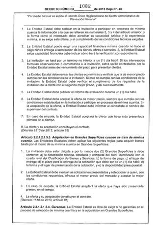 ·· 1082DECRETO NÚMERO_____de 2015 Hoja N°. 40
"Por medio del cual se expide el Decreto Único Reglamentario del Sector Administrativo de
Planeación Nacional"
1. 	 La Entidad Estatal debe señalar en la invitación a participar en procesos de mínima
cuantía la información a la que se refieren los numerales 2, 3 Y4 del artículo anterior, y
la forma como el interesado debe acreditar su capacidad jurídica y la experiencia
mínima, si se exige esta última, y el cumplimiento de las condiciones técnicas exigidas.
2. 	 La Entidad Estatal puede exigir una capacidad financiera mínima cuando no hace el
pago contra entrega a satisfacción de los bienes, obras o servicios. Si la Entidad Estatal
exige capacidad financiera debe indicar cómo hará la verificación correspondiente.
3. 	 La invitación se hará por un término no inferior a un (1) día hábil. Si los interesados
formulan observaciones o comentarios a la invitación, estos serán contestados por la
Entidad Estatal antes del vencimiento del plazo para presentar ofertas.
4. 	 La Entidad Estatal debe revisar las ofertas económicas y verificar que la de menor precio
cumple con las condiciones de la invitación. Si esta no cumple con las condiciones de la
invitación, la Entidad Estatal debe verificar el cumplimento de los requisitos de la
invitación de la oferta con el segundo mejor precio, y así sucesivamente.
5. 	 La Entidad Estatal debe publicar el informe de evaluación durante un (1) día hábil.
6. 	 La Entidad Estatal debe aceptar la oferta de menor precio, siempre que cumpla con las
condiciones establecidas en la invitación a participar en procesos de mínima cuantía. En
la aceptación de la oferta, la Entidad Estatal debe informar al contratista el nombre del
supervisor del contrato.
7. 	 En caso de empate, la Entidad Estatal aceptará la oferta que haya sido presentada
primero en el tiempo.
8. La oferta y su aceptación constituyen el contrato.
(Decreto 1510 de 2013, artículo 85)
Artículo 2.2.1.2.1.5.3. Adquisición en Grandes Superficies cuando se trate de mínima
cuantía. Las Entidades Estatales deben aplicar las siguientes reglas para adquirir bienes
hasta por el monto de su mínima cuantía en Grandes Superficies:
1. 	 La invitación debe estar dirigida a por lo menos dos (2) Grandes Superficies y debe
contener: a) la descripción técnica, detallada y completa del bien, identificado con el
cuarto nivel del Clasificador de Bienes y Servicios; b) la forma de pago; c) el lugar de
entrega; d) el plazo para la entrega de la cotización que debe ser de un (1) día hábil; d)
la forma y el lugar de presentación de la cotización, y e) la disponibilidad presupuestal.
2. 	 La Entidad Estatal debe evaluar las cotizaciones presentadas y seleccionar a quien, con
las condiciones requeridas, ofrezca el menor precio del mercado y aceptar la mejor
oferta.
3. 	 En caso de empate, la Entidad Estatal aceptará la oferta que haya sido presentada
primero en el tiempo.
4. 	 La oferta y su aceptación constituyen el contrato.
(Decreto 1510 de 2013, artículo 86)
Artículo 2.2.1.2.1.5.4. Garantías. La Entidad Estatal es libre de exigir o no garantías en el
proceso de selección de mínima cuantía yen la adquisición en Grandes Superficies.
 